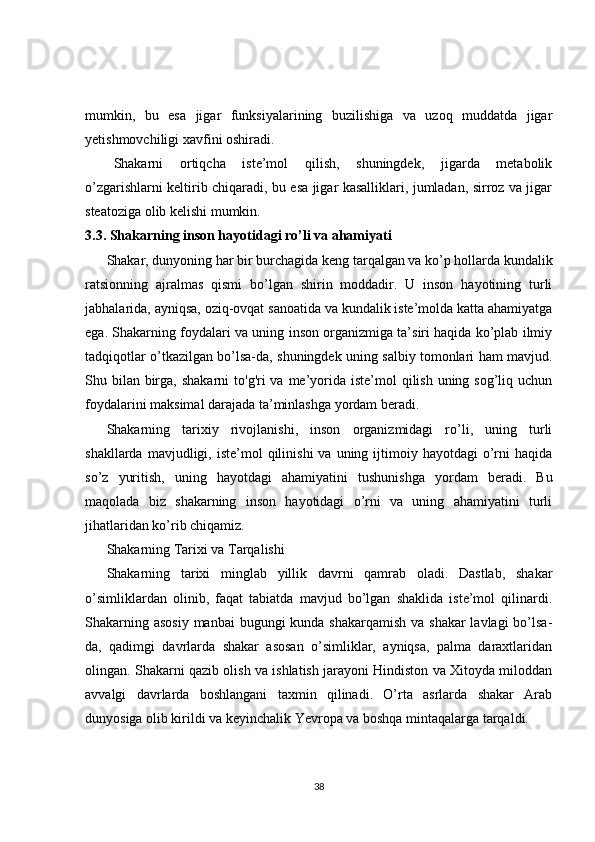 mumkin,   bu   esa   jigar   funksiyalarining   buzilishiga   va   uzoq   muddatda   jigar
yetishmovchiligi xavfini oshiradi.
Shakarni   ortiqcha   iste’mol   qilish,   shuningdek,   jigarda   metabolik
o’zgarishlarni keltirib chiqaradi, bu esa jigar kasalliklari, jumladan, sirroz va jigar
steatoziga olib kelishi mumkin.
3.3. Shakarning inson hayotidagi ro’li va ahamiyati
Shakar, dunyoning har bir burchagida keng tarqalgan va ko’p hollarda kundalik
ratsionning   ajralmas   qismi   bo’lgan   shirin   moddadir.   U   inson   hayotining   turli
jabhalarida, ayniqsa, oziq-ovqat sanoatida va kundalik iste’molda katta ahamiyatga
ega. Shakarning foydalari va uning inson organizmiga ta’siri haqida ko’plab ilmiy
tadqiqotlar o’tkazilgan bo’lsa-da, shuningdek uning salbiy tomonlari ham mavjud.
Shu bilan  birga, shakarni  to'g'ri  va me’yorida iste’mol  qilish uning sog’liq uchun
foydalarini maksimal darajada ta’minlashga yordam beradi.
Shakarning   tarixiy   rivojlanishi,   inson   organizmidagi   ro’li,   uning   turli
shakllarda  mavjudligi,  iste’mol   qilinishi   va  uning  ijtimoiy  hayotdagi   o’rni   haqida
so’z   yuritish,   uning   hayotdagi   ahamiyatini   tushunishga   yordam   beradi.   Bu
maqolada   biz   shakarning   inson   hayotidagi   o’rni   va   uning   ahamiyatini   turli
jihatlaridan ko’rib chiqamiz.
Shakarning Tarixi va Tarqalishi
Shakarning   tarixi   minglab   yillik   davrni   qamrab   oladi.   Dastlab,   shakar
o’simliklardan   olinib,   faqat   tabiatda   mavjud   bo’lgan   shaklida   iste’mol   qilinardi.
Shakarning asosiy  manbai bugungi  kunda shakarqamish  va shakar  lavlagi  bo’lsa-
da,   qadimgi   davrlarda   shakar   asosan   o’simliklar,   ayniqsa,   palma   daraxtlaridan
olingan. Shakarni qazib olish va ishlatish jarayoni Hindiston va Xitoyda miloddan
avvalgi   davrlarda   boshlangani   taxmin   qilinadi.   O’rta   asrlarda   shakar   Arab
dunyosiga olib kirildi va keyinchalik Yevropa va boshqa mintaqalarga tarqaldi.
38 
