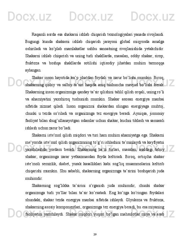 Raqamli asrda esa shakarni ishlab chiqarish texnologiyalari yanada rivojlandi.
Bugungi   kunda   shakarni   ishlab   chiqarish   jarayoni   global   miqyosda   amalga
oshiriladi   va   ko’plab   mamlakatlar   ushbu   sanoatning   rivojlanishida   yetakchidir.
Shakarni   ishlab   chiqarish   va  uning   turli   shakllarda,   masalan,   oddiy  shakar,   sirop,
fruktoza   va   boshqa   shakllarda   sotilishi   iqtisodiy   jihatdan   muhim   tarmoqqa
aylangan.
Shakar inson hayotida ko’p jihatdan foydali  va zarur  bo’lishi  mumkin. Biroq,
shakarning   ijobiy   va   salbiy   ta’siri   haqida   aniq   tushuncha   mavjud   bo’lishi   kerak.
Shakarning inson organizmiga qanday ta’sir qilishini tahlil qilish orqali, uning ro’li
va   ahamiyatini   yaxshiroq   tushunish   mumkin.   Shakar   asosan   energiya   manbai
sifatida   xizmat   qiladi.   Inson   organizmi   shakardan   olingan   energiyaga   muhtoj,
chunki   u   tezda   so’riladi   va   organizmga   tez   energiya   beradi.   Ayniqsa,   jismoniy
faoliyat bilan shug’ullanayotgan odamlar uchun shakar, kuchni tiklash va samarali
ishlash uchun zarur bo’ladi.
Shakarni iste’mol qilish miqdori va turi ham muhim ahamiyatga ega. Shakarni
me’yorida iste’mol qilish organizmning to’g’ri ishlashini ta’minlaydi va kayfiyatni
yaxshilashda   yordam   beradi.   Shakarning   ba’zi   turlari,   masalan,   asaldagi   tabiiy
shakar,   organizmga   zarar   yetkazmasdan   foyda   keltiradi.   Biroq,   ortiqcha   shakar
iste’moli   semizlik,   diabet,   yurak   kasalliklari   kabi   sog’liq   muammolarini   keltirib
chiqarishi   mumkin.   Shu   sababli,   shakarning   organizmga   ta’sirini   boshqarish   juda
muhimdir.
Shakarning   sog’likka   ta’sirini   o’rganish   juda   muhimdir,   chunki   shakar
organizmga   turli   yo’llar   bilan   ta’sir   ko’rsatadi.   Eng   ko’zga   ko’ringan   foydalari
shundaki,   shakar   tezda   energiya   manbai   sifatida   ishlaydi.   Glyukoza   va   fruktoza,
shakarning asosiy komponentlari, organizmga tez energiya beradi, bu esa miyaning
faoliyatini   yaxshilaydi.   Shakar   miqdori   yuqori   bo’lgan   mahsulotlar   miya   va   asab
39 