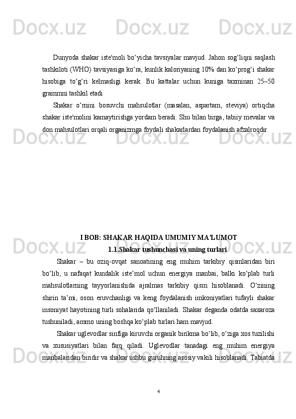 Dunyoda shakar  iste'moli  bo‘yicha tavsiyalar  mavjud. Jahon sog‘liqni saqlash
tashkiloti (WHO) tavsiyasiga ko‘ra, kunlik kaloriyaning 10% dan ko‘prog‘i shakar
hisobiga   to‘g‘ri   kelmasligi   kerak.   Bu   kattalar   uchun   kuniga   taxminan   25–50
grammni tashkil etadi
Shakar   o‘rnini   bosuvchi   mahsulotlar   (masalan,   aspartam,   steviya)   ortiqcha
shakar iste'molini kamaytirishga yordam beradi. Shu bilan birga, tabiiy mevalar va
don mahsulotlari orqali organizmga foydali shakarlardan foydalanish afzalroqdir.
I BOB: SHAKAR HAQIDA UMUMIY MA'LUMOT
1.1.Shakar tushunchasi va uning turlari
Shakar   –   bu   oziq-ovqat   sanoatining   eng   muhim   tarkibiy   qismlaridan   biri
bo‘lib,   u   nafaqat   kundalik   iste’mol   uchun   energiya   manbai,   balki   ko‘plab   turli
mahsulotlarning   tayyorlanishida   ajralmas   tarkibiy   qism   hisoblanadi.   O‘zining
shirin   ta’mi,   oson   eruvchanligi   va   keng   foydalanish   imkoniyatlari   tufayli   shakar
insoniyat hayotining turli sohalarida qo‘llaniladi. Shakar deganda odatda saxaroza
tushuniladi, ammo uning boshqa ko‘plab turlari ham mavjud.
Shakar uglevodlar sinfiga kiruvchi organik birikma bo‘lib, o‘ziga xos tuzilishi
va   xususiyatlari   bilan   farq   qiladi.   Uglevodlar   tanadagi   eng   muhim   energiya
manbalaridan biridir va shakar ushbu guruhning asosiy vakili hisoblanadi. Tabiatda
4 