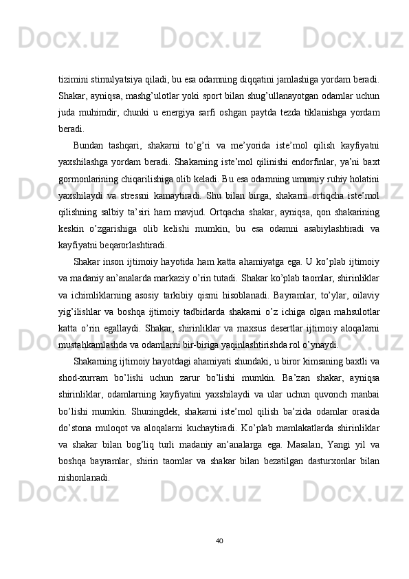 tizimini stimulyatsiya qiladi, bu esa odamning diqqatini jamlashiga yordam beradi.
Shakar, ayniqsa, mashg’ulotlar yoki sport bilan shug’ullanayotgan odamlar uchun
juda   muhimdir,   chunki   u   energiya   sarfi   oshgan   paytda   tezda   tiklanishga   yordam
beradi.
Bundan   tashqari,   shakarni   to’g’ri   va   me’yorida   iste’mol   qilish   kayfiyatni
yaxshilashga  yordam   beradi.  Shakarning  iste’mol  qilinishi  endorfinlar,  ya’ni   baxt
gormonlarining chiqarilishiga olib keladi. Bu esa odamning umumiy ruhiy holatini
yaxshilaydi   va   stressni   kamaytiradi.   Shu   bilan   birga,   shakarni   ortiqcha   iste’mol
qilishning   salbiy   ta’siri   ham   mavjud.   Ortqacha   shakar,   ayniqsa,   qon   shakarining
keskin   o’zgarishiga   olib   kelishi   mumkin,   bu   esa   odamni   asabiylashtiradi   va
kayfiyatni beqarorlashtiradi.
Shakar inson ijtimoiy hayotida ham katta ahamiyatga ega. U ko’plab ijtimoiy
va madaniy an’analarda markaziy o’rin tutadi. Shakar ko’plab taomlar, shirinliklar
va   ichimliklarning   asosiy   tarkibiy   qismi   hisoblanadi.   Bayramlar,   to’ylar,   oilaviy
yig’ilishlar   va   boshqa   ijtimoiy   tadbirlarda   shakarni   o’z   ichiga   olgan   mahsulotlar
katta   o’rin   egallaydi.   Shakar,   shirinliklar   va   maxsus   desertlar   ijtimoiy   aloqalarni
mustahkamlashda va odamlarni bir-biriga yaqinlashtirishda rol o’ynaydi.
Shakarning ijtimoiy hayotdagi ahamiyati shundaki, u biror kimsaning baxtli va
shod-xurram   bo’lishi   uchun   zarur   bo’lishi   mumkin.   Ba’zan   shakar,   ayniqsa
shirinliklar,   odamlarning   kayfiyatini   yaxshilaydi   va   ular   uchun   quvonch   manbai
bo’lishi   mumkin.   Shuningdek,   shakarni   iste’mol   qilish   ba’zida   odamlar   orasida
do’stona   muloqot   va   aloqalarni   kuchaytiradi.   Ko’plab   mamlakatlarda   shirinliklar
va   shakar   bilan   bog’liq   turli   madaniy   an’analarga   ega.   Masalan,   Yangi   yil   va
boshqa   bayramlar,   shirin   taomlar   va   shakar   bilan   bezatilgan   dasturxonlar   bilan
nishonlanadi.
40 