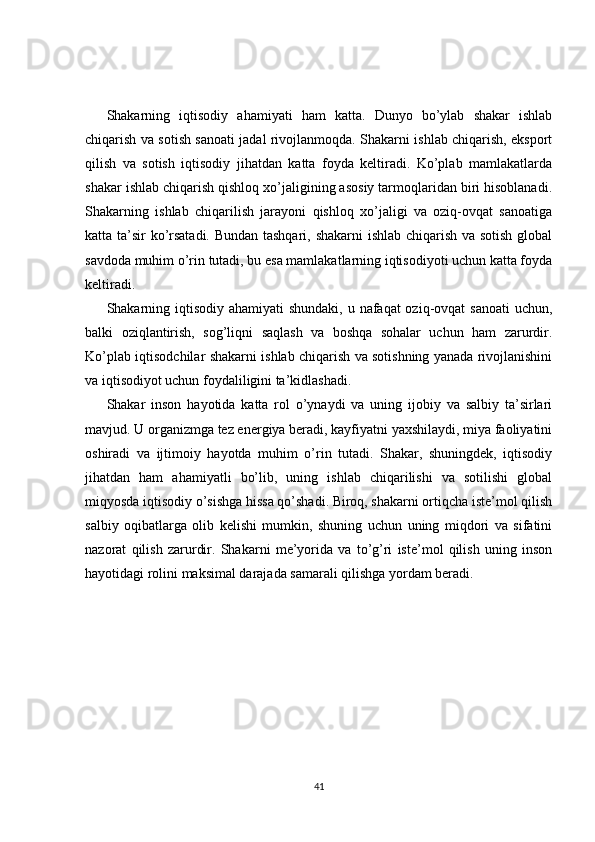 Shakarning   iqtisodiy   ahamiyati   ham   katta.   Dunyo   bo’ylab   shakar   ishlab
chiqarish va sotish sanoati jadal rivojlanmoqda. Shakarni ishlab chiqarish, eksport
qilish   va   sotish   iqtisodiy   jihatdan   katta   foyda   keltiradi.   Ko’plab   mamlakatlarda
shakar ishlab chiqarish qishloq xo’jaligining asosiy tarmoqlaridan biri hisoblanadi.
Shakarning   ishlab   chiqarilish   jarayoni   qishloq   xo’jaligi   va   oziq-ovqat   sanoatiga
katta ta’sir ko’rsatadi. Bundan tashqari, shakarni ishlab chiqarish va sotish global
savdoda muhim o’rin tutadi, bu esa mamlakatlarning iqtisodiyoti uchun katta foyda
keltiradi.
Shakarning iqtisodiy ahamiyati shundaki, u nafaqat oziq-ovqat  sanoati  uchun,
balki   oziqlantirish,   sog’liqni   saqlash   va   boshqa   sohalar   uchun   ham   zarurdir.
Ko’plab iqtisodchilar shakarni ishlab chiqarish va sotishning yanada rivojlanishini
va iqtisodiyot uchun foydaliligini ta’kidlashadi.
Shakar   inson   hayotida   katta   rol   o’ynaydi   va   uning   ijobiy   va   salbiy   ta’sirlari
mavjud. U organizmga tez energiya beradi, kayfiyatni yaxshilaydi, miya faoliyatini
oshiradi   va   ijtimoiy   hayotda   muhim   o’rin   tutadi.   Shakar,   shuningdek,   iqtisodiy
jihatdan   ham   ahamiyatli   bo’lib,   uning   ishlab   chiqarilishi   va   sotilishi   global
miqyosda iqtisodiy o’sishga hissa qo’shadi. Biroq, shakarni ortiqcha iste’mol qilish
salbiy   oqibatlarga   olib   kelishi   mumkin,   shuning   uchun   uning   miqdori   va   sifatini
nazorat   qilish   zarurdir.   Shakarni   me’yorida   va   to’g’ri   iste’mol   qilish   uning   inson
hayotidagi rolini maksimal darajada samarali qilishga yordam beradi.
41 