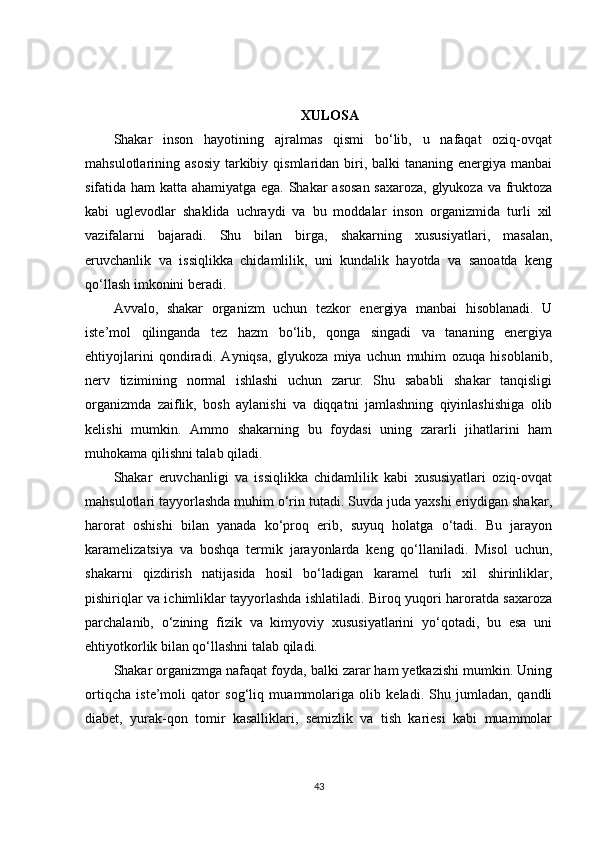 XULOSA
Shakar   inson   hayotining   ajralmas   qismi   bo‘lib,   u   nafaqat   oziq-ovqat
mahsulotlarining asosiy   tarkibiy  qismlaridan biri, balki   tananing energiya  manbai
sifatida ham  katta ahamiyatga ega. Shakar asosan saxaroza, glyukoza va fruktoza
kabi   uglevodlar   shaklida   uchraydi   va   bu   moddalar   inson   organizmida   turli   xil
vazifalarni   bajaradi.   Shu   bilan   birga,   shakarning   xususiyatlari,   masalan,
eruvchanlik   va   issiqlikka   chidamlilik,   uni   kundalik   hayotda   va   sanoatda   keng
qo‘llash imkonini beradi.
Avvalo,   shakar   organizm   uchun   tezkor   energiya   manbai   hisoblanadi.   U
iste’mol   qilinganda   tez   hazm   bo‘lib,   qonga   singadi   va   tananing   energiya
ehtiyojlarini   qondiradi.   Ayniqsa,   glyukoza   miya   uchun   muhim   ozuqa   hisoblanib,
nerv   tizimining   normal   ishlashi   uchun   zarur.   Shu   sababli   shakar   tanqisligi
organizmda   zaiflik,   bosh   aylanishi   va   diqqatni   jamlashning   qiyinlashishiga   olib
kelishi   mumkin.   Ammo   shakarning   bu   foydasi   uning   zararli   jihatlarini   ham
muhokama qilishni talab qiladi.
Shakar   eruvchanligi   va   issiqlikka   chidamlilik   kabi   xususiyatlari   oziq-ovqat
mahsulotlari tayyorlashda muhim o‘rin tutadi. Suvda juda yaxshi eriydigan shakar,
harorat   oshishi   bilan   yanada   ko‘proq   erib,   suyuq   holatga   o‘tadi.   Bu   jarayon
karamelizatsiya   va   boshqa   termik   jarayonlarda   keng   qo‘llaniladi.   Misol   uchun,
shakarni   qizdirish   natijasida   hosil   bo‘ladigan   karamel   turli   xil   shirinliklar,
pishiriqlar va ichimliklar tayyorlashda ishlatiladi. Biroq yuqori haroratda saxaroza
parchalanib,   o‘zining   fizik   va   kimyoviy   xususiyatlarini   yo‘qotadi,   bu   esa   uni
ehtiyotkorlik bilan qo‘llashni talab qiladi.
Shakar organizmga nafaqat foyda, balki zarar ham yetkazishi mumkin. Uning
ortiqcha   iste’moli   qator   sog‘liq   muammolariga   olib   keladi.   Shu   jumladan,   qandli
diabet,   yurak-qon   tomir   kasalliklari,   semizlik   va   tish   kariesi   kabi   muammolar
43 