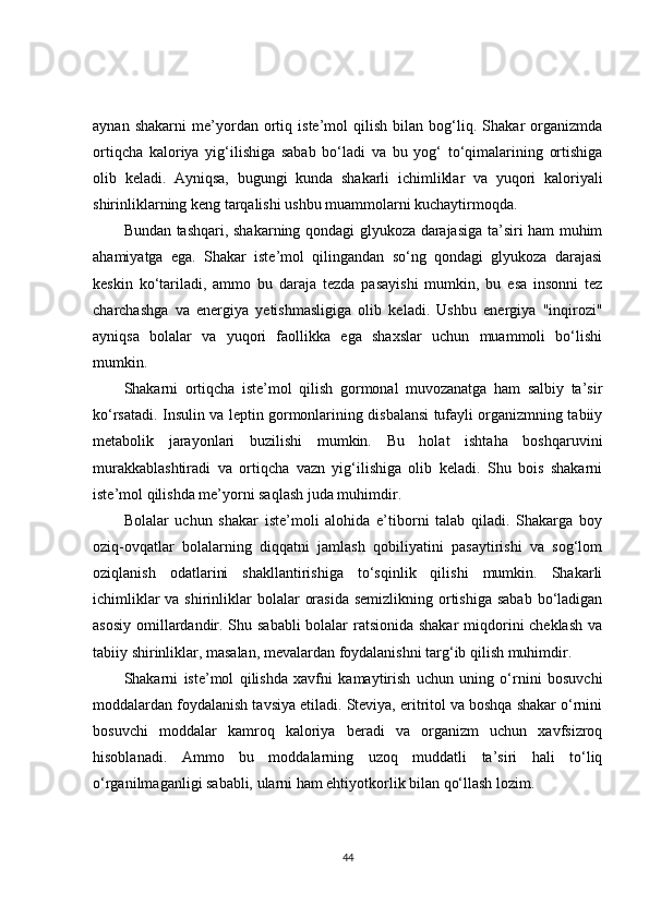 aynan   shakarni   me’yordan   ortiq   iste’mol   qilish   bilan   bog‘liq.   Shakar   organizmda
ortiqcha   kaloriya   yig‘ilishiga   sabab   bo‘ladi   va   bu   yog‘   to‘qimalarining   ortishiga
olib   keladi.   Ayniqsa,   bugungi   kunda   shakarli   ichimliklar   va   yuqori   kaloriyali
shirinliklarning keng tarqalishi ushbu muammolarni kuchaytirmoqda.
Bundan tashqari, shakarning qondagi glyukoza darajasiga ta’siri ham muhim
ahamiyatga   ega.   Shakar   iste’mol   qilingandan   so‘ng   qondagi   glyukoza   darajasi
keskin   ko‘tariladi,   ammo   bu   daraja   tezda   pasayishi   mumkin,   bu   esa   insonni   tez
charchashga   va   energiya   yetishmasligiga   olib   keladi.   Ushbu   energiya   "inqirozi"
ayniqsa   bolalar   va   yuqori   faollikka   ega   shaxslar   uchun   muammoli   bo‘lishi
mumkin.
Shakarni   ortiqcha   iste’mol   qilish   gormonal   muvozanatga   ham   salbiy   ta’sir
ko‘rsatadi. Insulin va leptin gormonlarining disbalansi tufayli organizmning tabiiy
metabolik   jarayonlari   buzilishi   mumkin.   Bu   holat   ishtaha   boshqaruvini
murakkablashtiradi   va   ortiqcha   vazn   yig‘ilishiga   olib   keladi.   Shu   bois   shakarni
iste’mol qilishda me’yorni saqlash juda muhimdir.
Bolalar   uchun   shakar   iste’moli   alohida   e’tiborni   talab   qiladi.   Shakarga   boy
oziq-ovqatlar   bolalarning   diqqatni   jamlash   qobiliyatini   pasaytirishi   va   sog‘lom
oziqlanish   odatlarini   shakllantirishiga   to‘sqinlik   qilishi   mumkin.   Shakarli
ichimliklar  va shirinliklar  bolalar  orasida  semizlikning ortishiga sabab  bo‘ladigan
asosiy omillardandir. Shu sababli  bolalar  ratsionida shakar  miqdorini  cheklash va
tabiiy shirinliklar, masalan, mevalardan foydalanishni targ‘ib qilish muhimdir.
Shakarni   iste’mol   qilishda   xavfni   kamaytirish   uchun   uning   o‘rnini   bosuvchi
moddalardan foydalanish tavsiya etiladi. Steviya, eritritol va boshqa shakar o‘rnini
bosuvchi   moddalar   kamroq   kaloriya   beradi   va   organizm   uchun   xavfsizroq
hisoblanadi.   Ammo   bu   moddalarning   uzoq   muddatli   ta’siri   hali   to‘liq
o‘rganilmaganligi sababli, ularni ham ehtiyotkorlik bilan qo‘llash lozim.
44 
