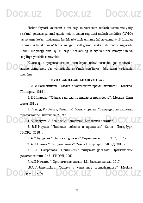 Shakar   foydasi   va   zarari   o‘rtasidagi   muvozanatni   saqlash   uchun   me’yoriy
iste’mol qoidalariga amal qilish muhim. Jahon sog‘liqni saqlash tashkiloti (WHO)
tavsiyasiga ko‘ra, shakarning kunlik iste’moli umumiy kaloriyaning 5-10 foizidan
oshmasligi   kerak.   Bu   o‘rtacha   kuniga   25-50   gramm   shakar   iste’molini   anglatadi.
Ushbu   me’yorga   amal   qilish   orqali   shakarning   salbiy   ta’sirini   kamaytirish   va
sog‘liqni yaxshilash mumkin.
Xulosa   qilib   aytganda,   shakar   inson   hayoti   uchun   zarur   bo‘lgan   moddadir,
ammo   uning   noto‘g‘ri   va   ortiqcha   iste’moli   sog‘liqka   jiddiy   zarar   yetkazishi
mumkin. 
FOYDALANILGAN   ADABIYOTLAR
1.   А.Ф.Наместников.   “Химия   в   консервной   промишленности”.   Москва.
Пишпром. 2016 й.
2.  Н.Назарова.   “Обшая   технология   пишевих   произвоств”.   Москва.   Пиш
пром. 2011 г.
3. Говард, Р.Роберте, Элмир, Х. Марк и другие. “Безвредность пишевих
продуктов”М.Пишепром 2009 г.
4. M.Nabiyev. V. Shalnev, A. Ibroximov “Shifobaxsh nematlar”.
5.   В.И.Исупов   “Пищевые   добавки   и   прянности”   Санкт-   Петербург.
ГИОРД. 2010 г.
6. А.С.Булдаков “ Пищевые добавки” Справочник- Спб.: “Ut”, 2016 г.
7. А.П.Нечаев “ Пищевая химия” Санкт- Петербург . ГИОРД. 2011 г.
8.   Л.А.   Сафронова”   Применение   пищевых   добавок”   Практические
рекомендациии. Спб-: ГИОРД, 2009.
9. А.П.Нечанов “ Органическая химия- М.: Высшая школа, 2017.
10. A.F.Namestnikov.   “Ximiya   v   konservnoy   promishlennosti”.   Moskva.
Pishprom. 1965y.
45 