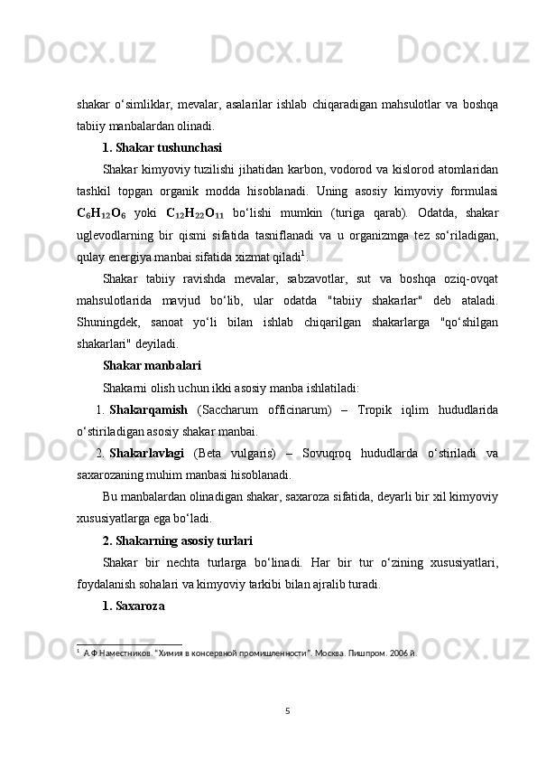 shakar   o‘simliklar,   mevalar,   asalarilar   ishlab   chiqaradigan   mahsulotlar   va   boshqa
tabiiy manbalardan olinadi.
1. Shakar tushunchasi
Shakar kimyoviy tuzilishi  jihatidan karbon, vodorod va kislorod atomlaridan
tashkil   topgan   organik   modda   hisoblanadi.   Uning   asosiy   kimyoviy   formulasi
C H O₆ ₁₂ ₆   yoki   C H O	₁₂ ₂₂ ₁₁   bo‘lishi   mumkin   (turiga   qarab).   Odatda,   shakar
uglevodlarning   bir   qismi   sifatida   tasniflanadi   va   u   organizmga   tez   so‘riladigan,
qulay energiya manbai sifatida xizmat qiladi 1
.
Shakar   tabiiy   ravishda   mevalar,   sabzavotlar,   sut   va   boshqa   oziq-ovqat
mahsulotlarida   mavjud   bo‘lib,   ular   odatda   "tabiiy   shakarlar"   deb   ataladi.
Shuningdek,   sanoat   yo‘li   bilan   ishlab   chiqarilgan   shakarlarga   "qo‘shilgan
shakarlari" deyiladi.
Shakar manbalari
Shakarni olish uchun ikki asosiy manba ishlatiladi:
1. Shakarqamish   (Saccharum   officinarum)   –   Tropik   iqlim   hududlarida
o‘stiriladigan asosiy shakar manbai.
2. Shakarlavlagi   (Beta   vulgaris)   –   Sovuqroq   hududlarda   o‘stiriladi   va
saxarozaning muhim manbasi hisoblanadi.
Bu manbalardan olinadigan shakar, saxaroza sifatida, deyarli bir xil kimyoviy
xususiyatlarga ega bo‘ladi.
2. Shakarning asosiy turlari
Shakar   bir   nechta   turlarga   bo‘linadi.   Har   bir   tur   o‘zining   xususiyatlari,
foydalanish sohalari va kimyoviy tarkibi bilan ajralib turadi.
1. Saxaroza
1
   А.Ф.Наместников. “Химия в консервной промишленности”. Москва. Пишпром. 2006 й.
5 