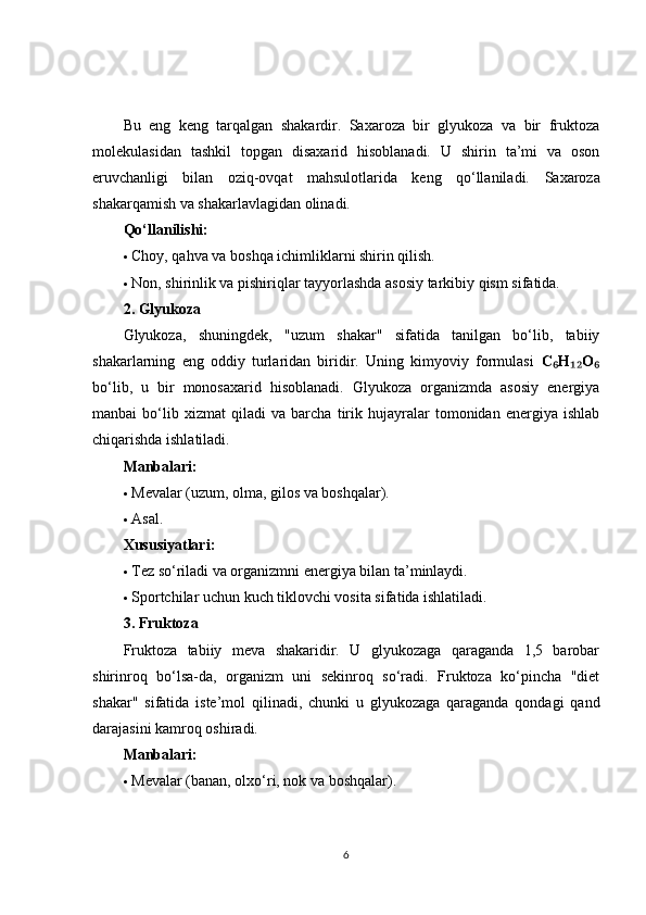 Bu   eng   keng   tarqalgan   shakardir.   Saxaroza   bir   glyukoza   va   bir   fruktoza
molekulasidan   tashkil   topgan   disaxarid   hisoblanadi.   U   shirin   ta’mi   va   oson
eruvchanligi   bilan   oziq-ovqat   mahsulotlarida   keng   qo‘llaniladi.   Saxaroza
shakarqamish va shakarlavlagidan olinadi.
Qo‘llanilishi:
 Choy, qahva va boshqa ichimliklarni shirin qilish.
 Non, shirinlik va pishiriqlar tayyorlashda asosiy tarkibiy qism sifatida.
2. Glyukoza
Glyukoza,   shuningdek,   "uzum   shakar"   sifatida   tanilgan   bo‘lib,   tabiiy
shakarlarning   eng   oddiy   turlaridan   biridir.   Uning   kimyoviy   formulasi   C H O₆ ₁₂ ₆
bo‘lib,   u   bir   monosaxarid   hisoblanadi.   Glyukoza   organizmda   asosiy   energiya
manbai   bo‘lib   xizmat   qiladi   va   barcha   tirik   hujayralar   tomonidan   energiya   ishlab
chiqarishda ishlatiladi.
Manbalari:
 Mevalar (uzum, olma, gilos va boshqalar).
 Asal.
Xususiyatlari:
 Tez so‘riladi va organizmni energiya bilan ta’minlaydi.
 Sportchilar uchun kuch tiklovchi vosita sifatida ishlatiladi.
3. Fruktoza
Fruktoza   tabiiy   meva   shakaridir.   U   glyukozaga   qaraganda   1,5   barobar
shirinroq   bo‘lsa-da,   organizm   uni   sekinroq   so‘radi.   Fruktoza   ko‘pincha   "diet
shakar"   sifatida   iste’mol   qilinadi,   chunki   u   glyukozaga   qaraganda   qondagi   qand
darajasini kamroq oshiradi.
Manbalari:
 Mevalar (banan, olxo‘ri, nok va boshqalar).
6 