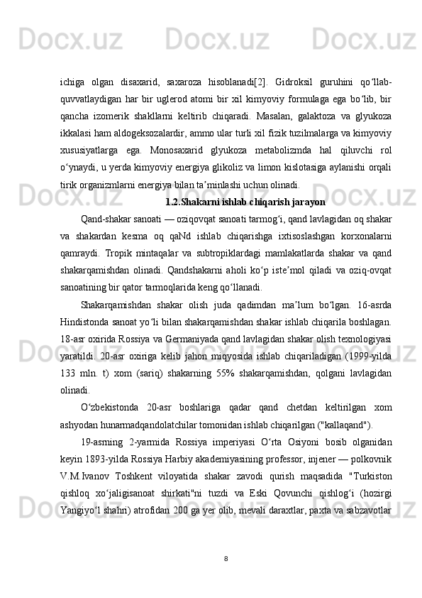 ichiga   olgan   disaxarid,   saxaroza   hisoblanadi[2].   Gidroksil   guruhini   qo llab-ʻ
quvvatlaydigan   har   bir   uglerod   atomi   bir   xil   kimyoviy   formulaga   ega   bo lib,   bir	
ʻ
qancha   izomerik   shakllarni   keltirib   chiqaradi.   Masalan,   galaktoza   va   glyukoza
ikkalasi ham aldogeksozalardir, ammo ular turli xil fizik tuzilmalarga va kimyoviy
xususiyatlarga   ega.   Monosaxarid   glyukoza   metabolizmda   hal   qiluvchi   rol
o ynaydi, u yerda kimyoviy energiya glikoliz va limon kislotasiga aylanishi orqali	
ʻ
tirik organizmlarni energiya bilan ta minlashi uchun olinadi.	
ʼ
1.2.Shakarni ishlab chiqarish jarayon
Qand-shakar sanoati — oziqovqat sanoati tarmog i, qand lavlagidan oq shakar	
ʻ
va   shakardan   kesma   oq   qaNd   ishlab   chiqarishga   ixtisoslashgan   korxonalarni
qamraydi.   Tropik   mintaqalar   va   subtropiklardagi   mamlakatlarda   shakar   va   qand
shakarqamishdan   olinadi.   Qandshakarni   aholi   ko p   iste mol   qiladi   va   oziq-ovqat	
ʻ ʼ
sanoatining bir qator tarmoqlarida keng qo llanadi.	
ʻ
Shakarqamishdan   shakar   olish   juda   qadimdan   ma lum   bo lgan.   16-asrda	
ʼ ʻ
Hindistonda sanoat yo li bilan shakarqamishdan shakar ishlab chiqarila boshlagan.	
ʻ
18-asr oxirida Rossiya va Germaniyada qand lavlagidan shakar olish texnologiyasi
yaratildi.   20-asr   oxiriga   kelib   jahon   miqyosida   ishlab   chiqariladigan   (1999-yilda
133   mln.   t)   xom   (sariq)   shakarning   55%   shakarqamishdan,   qolgani   lavlagidan
olinadi.
O zbekistonda   20-asr   boshlariga   qadar   qand   chetdan   keltirilgan   xom	
ʻ
ashyodan hunarmadqandolatchilar tomonidan ishlab chiqarilgan ("kallaqand").
19-asrning   2-yarmida   Rossiya   imperiyasi   O rta   Osiyoni   bosib   olganidan	
ʻ
keyin 1893-yilda Rossiya Harbiy akademiyasining professor, injener — polkovnik
V.M.Ivanov   Toshkent   viloyatida   shakar   zavodi   qurish   maqsadida   "Turkiston
qishloq   xo jaligisanoat   shirkati"ni   tuzdi   va   Eski   Qovunchi   qishlog i   (hozirgi	
ʻ ʻ
Yangiyo l shahri) atrofidan 200 ga yer olib, mevali daraxtlar, paxta va sabzavotlar	
ʻ
8 