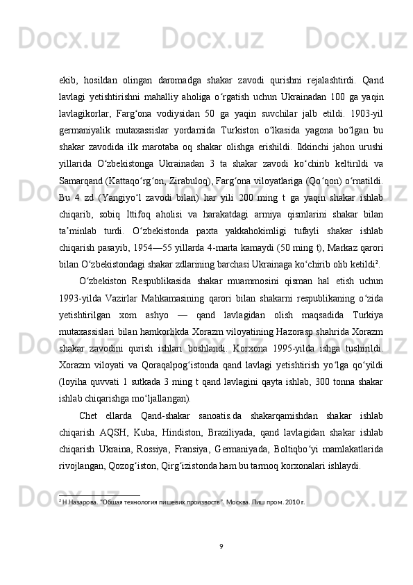 ekib,   hosildan   olingan   daromadga   shakar   zavodi   qurishni   rejalashtirdi.   Qand
lavlagi   yetishtirishni   mahalliy   aholiga   o rgatish   uchun   Ukrainadan   100   ga   yaqinʻ
lavlagikorlar,   Farg ona   vodiysidan   50   ga   yaqin   suvchilar   jalb   etildi.   1903-yil	
ʻ
germaniyalik   mutaxassislar   yordamida   Turkiston   o lkasida   yagona   bo lgan   bu	
ʻ ʻ
shakar   zavodida   ilk   marotaba   oq   shakar   olishga   erishildi.   Ikkinchi   jahon   urushi
yillarida   O zbekistonga   Ukrainadan   3   ta   shakar   zavodi   ko chirib   keltirildi   va	
ʻ ʻ
Samarqand (Kattaqo rg on, Zirabuloq), Farg ona viloyatlariga (Qo qon) o rnatildi.	
ʻ ʻ ʻ ʻ ʻ
Bu   4   zd   (Yangiyo l   zavodi   bilan)   har   yili   200   ming   t   ga   yaqin   shakar   ishlab
ʻ
chiqarib,   sobiq   Ittifoq   aholisi   va   harakatdagi   armiya   qismlarini   shakar   bilan
ta minlab   turdi.   O zbekistonda   paxta   yakkahokimligi   tufayli   shakar   ishlab	
ʼ ʻ
chiqarish pasayib, 1954—55 yillarda 4-marta kamaydi (50 ming t), Markaz qarori
bilan O zbekistondagi shakar zdlarining barchasi Ukrainaga ko chirib olib ketildi	
ʻ ʻ 2
.
O zbekiston   Respublikasida   shakar   muammosini   qisman   hal   etish   uchun
ʻ
1993-yilda   Vazirlar   Mahkamasining   qarori   bilan   shakarni   respublikaning   o zida	
ʻ
yetishtirilgan   xom   ashyo   —   qand   lavlagidan   olish   maqsadida   Turkiya
mutaxassislari bilan hamkorlikda Xorazm viloyatining Hazorasp shahrida Xorazm
shakar   zavodini   qurish   ishlari   boshlandi.   Korxona   1995-yilda   ishga   tushirildi.
Xorazm   viloyati   va   Qoraqalpog istonda   qand   lavlagi   yetishtirish   yo lga   qo yildi	
ʻ ʻ ʻ
(loyiha  quvvati  1  sutkada  3  ming  t  qand  lavlagini   qayta ishlab,  300  tonna shakar
ishlab chiqarishga mo ljallangan).	
ʻ
Chet   ellarda   Qand-shakar   sanoatis.da   shakarqamishdan   shakar   ishlab
chiqarish   AQSH,   Kuba,   Hindiston,   Braziliyada,   qand   lavlagidan   shakar   ishlab
chiqarish   Ukraina,   Rossiya,   Fransiya,   Germaniyada,   Boltiqbo yi   mamlakatlarida	
ʻ
rivojlangan, Qozog iston, Qirg izistonda ham bu tarmoq korxonalari ishlaydi.	
ʻ ʻ
2
  Н.Назарова. “Обшая технология пишевих произвоств”. Москва. Пиш пром. 2010 г.
9 