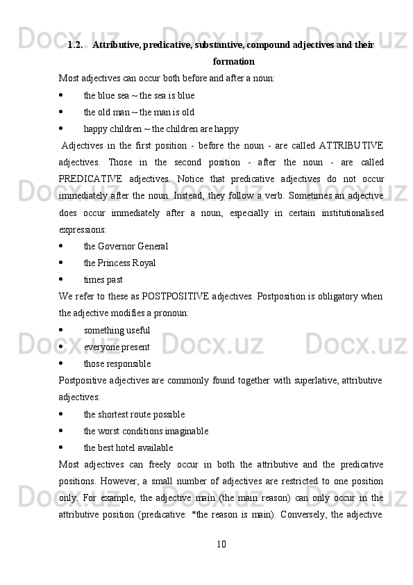 101.2. Attributive,   predicative,   substantive,   compound   adjectives   and   their
formation
Most   adjectives can   occur   both before   and   after   a   noun:
 the   blue   sea ~   the   sea   is   blue
 the   old man ~   the man is old
 happy   children   ~   the   children are   happy
Adjectives   in   the   first   position   -   before   the   noun   -   are   called   ATTRIBUTIVE
adjectives.   Those   in   the   second   position   -   after   the   noun   -   are   called
PREDICATIVE   adjectives.   Notice   that   predicative   adjectives   do   not   occur
immediately   after   the   noun.   Instead,   they   follow   a   verb.   Sometimes   an   adjective
does   occur   immediately   after   a   noun,   especially   in   certain   institutionalised
expressions:
 the   Governor   General
 the   Princess   Royal
 times   past
We   refer   to   these   as   POSTPOSITIVE   adjectives.   Postposition   is   obligatory   when  
the   adjective modifies   a   pronoun:
 something   useful
 everyone   present
 those   responsible
Postpositive   adjectives   are   commonly   found   together   with   superlative,   attributive  
adjectives:
 the   shortest   route   possible
 the   worst   conditions   imaginable
 the   best   hotel   available
Most   adjectives   can   freely   occur   in   both   the   attributive   and   the   predicative
positions.   However,   a   small   number   of   adjectives   are   restricted   to   one   position
only.   For   example,   the   adjective   main   (the   main   reason)   can   only   occur   in   the
attributive   position   (predicative:   *the   reason   is   main).   Conversely,   the   adjective 