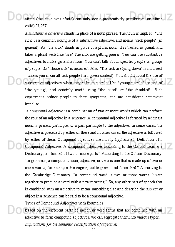 11afraid   (the   child   was   afraid)   can   only   occur   predicatively   (attributive:   an   afraid
child)   [3,257].
A substantive adjective  stands in place of a noun phrase. The noun is implied. "The
sick" is a common example of a substantive adjective, and means "sick people" (in
general). As "the sick" stands in place of a plural noun, it is treated as plural, and
takes a plural verb like "are" The sick are getting poorer. You can use substantive
adjectives   to   make   generalisations.   You   can't   talk   about   specific   people   or   groups
of   people.   So "Those   sick"   is incorrect.   Also "The   sick are lying down"   is incorrect
- unless you mean all sick people (in a given context). You should avoid the use of
substantive   adjectives   when   they   refer   to   people.   Use   "young   people"   instead   of
"the   young",   and   certainly   avoid   using   "the   blind"   or   "the   disabled".   Such
expressions   reduce   people   to   their   symptoms,   and   are   considered   somewhat
impolite.
A compound adjective   is a combination of two or more words which can perform
the role of an adjective in a sentence. A compound adjective is formed by adding a
noun, a present participle, or a past participle to the adjective. In some cases,  the
adjective is preceded by either of these and in other cases, the adjective is followed
by   either   of   them.   Compound   adjectives   are   mostly   hyphenated.   Definition   of   a
Compound   Adjective.   A   compound   adjective,   according   to   the   Oxford   Learner’s
Dictionary, is “formed of two or more parts.” According to the Collins Dictionary,
“in grammar, a compound noun, adjective, or verb is one that is made up of two or
more words, for example fire engine, bottle-green, and force-feed.” According to
the   Cambridge   Dictionary,   “a   compound   word   is   two   or   more   words   linked
together to produce a word with a new meaning.” So, any other part of speech that
is combined with an adjective to mean something else and describe the subject or
object in   a   sentence can be said   to   be   a compound adjective.
Types   of   Compound   Adjectives   with   Examples
Based   on   the   different   parts   of   speech   or   verb   forms   that   are   combined   with   an  
adjective to form compound adjectives, we can segregate them into various types.  
Implications for   the   semantic classification   of   adjectives 