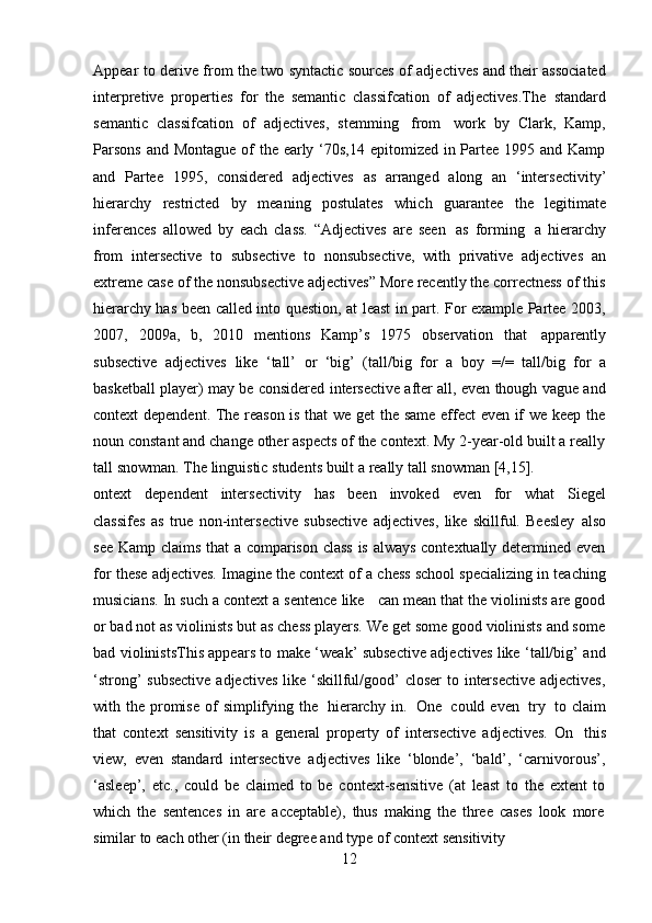 12Appear to derive from the two syntactic sources of adjectives and their associated
interpretive   properties   for   the   semantic   classifcation   of   adjectives.The   standard
semantic   classifcation   of   adjectives,   stemming   from   work   by   Clark,   Kamp,
Parsons  and Montague of  the early ‘70s,14 epitomized in Partee 1995 and Kamp
and   Partee   1995,   considered   adjectives   as   arranged   along   an   ‘intersectivity’
hierarchy   restricted   by   meaning   postulates   which   guarantee   the   legitimate
inferences   allowed   by   each   class.   “Adjectives   are   seen   as   forming   a   hierarchy
from   intersective   to   subsective   to   nonsubsective,   with   privative   adjectives   an
extreme case of the nonsubsective adjectives” More recently the correctness of this
hierarchy has been called into question, at least in part. For example Partee 2003,
2007,   2009a,   b,   2010   mentions   Kamp’s   1975   observation   that   apparently
subsective   adjectives   like   ‘tall’   or   ‘big’   (tall/big   for   a   boy   =/=   tall/big   for   a
basketball player) may be considered intersective after all, even though vague and
context dependent. The reason is that we get the same effect  even if we keep the
noun constant and change other aspects of the context. My 2-year-old built a really
tall snowman.   The   linguistic   students   built   a   really   tall   snowman   [4,15].
ontext   dependent   intersectivity   has   been   invoked   even   for   what   Siegel
classifes   as   true   non-intersective   subsective   adjectives,   like   skillful.   Beesley   also
see Kamp claims that a comparison class is always contextually determined even
for   these adjectives. Imagine the context of a chess school specializing in teaching
musicians. In such a context a sentence like   can mean that the violinists are good
or bad not as violinists but as chess players. We get some good violinists and some
bad violinistsThis appears to make ‘weak’ subsective adjectives like ‘tall/big’ and
‘strong’ subsective  adjectives  like ‘skillful/good’  closer to intersective  adjectives,
with the  promise  of  simplifying   the   hierarchy  in.   One   could even   try   to claim
that   context   sensitivity   is   a   general   property   of   intersective   adjectives.   On   this
view,   even   standard   intersective   adjectives   like   ‘blonde’,   ‘bald’,   ‘carnivorous’,
‘asleep’,   etc.,   could   be   claimed   to   be   context-sensitive   (at   least   to   the   extent   to
which   the   sentences   in   are   acceptable),   thus   making   the   three   cases   look   more
similar   to   each   other   (in   their   degree   and   type   of   context   sensitivity 