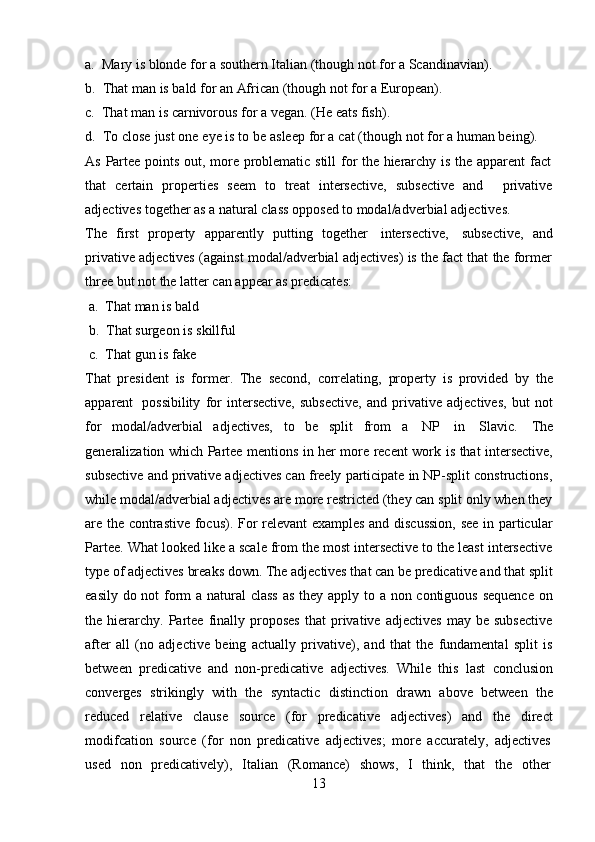 13a. Mary   is   blonde   for   a   southern   Italian   (though   not   for   a   Scandinavian).
b. That   man   is   bald   for   an   African (though   not   for   a   European).
c. That   man   is   carnivorous   for   a   vegan.   (He   eats   fish).
d. To   close   just   one   eye   is   to   be   asleep   for a   cat   (though   not   for a   human being).  
As   Partee   points   out,   more   problematic   still   for   the   hierarchy   is   the   apparent   fact
that   certain   properties   seem   to   treat   intersective,   subsective   and privative
adjectives   together   as   a   natural class   opposed to   modal/adverbial   adjectives.
The   first   property   apparently   putting   together   intersective,   subsective,   and
privative adjectives (against modal/adverbial adjectives) is the fact that the former
three   but   not   the latter can   appear as   predicates:
a. That   man is   bald
b. That   surgeon   is   skillful
c. That   gun is   fake
That   president   is   former.   The   second,   correlating,   property   is   provided   by   the
apparent   possibility   for   intersective,   subsective,   and   privative   adjectives,   but   not
for   modal/adverbial   adjectives,   to   be   split   from   a   NP   in   Slavic.   The
generalization   which Partee mentions in her more recent work   is that intersective,
subsective and privative adjectives can freely participate in NP-split constructions,
while modal/adverbial adjectives are more restricted (they can split only when they
are the contrastive focus). For relevant examples and discussion,  see in particular
Partee. What looked like a scale from the most intersective to the least intersective
type of adjectives breaks down. The adjectives that can be predicative and that split
easily   do   not   form   a   natural   class   as   they   apply   to   a   non   contiguous   sequence   on
the  hierarchy.  Partee   finally   proposes   that   privative   adjectives   may   be  subsective
after   all   (no   adjective   being   actually   privative),   and   that   the   fundamental   split   is
between   predicative   and   non-predicative   adjectives.   While   this   last   conclusion
converges   strikingly   with   the   syntactic   distinction   drawn   above   between   the
reduced   relative   clause   source   (for   predicative   adjectives)   and   the   direct
modifcation   source   (for   non   predicative   adjectives;   more   accurately,   adjectives
used   non   predicatively),   Italian   (Romance)   shows,   I   think,   that   the   other 