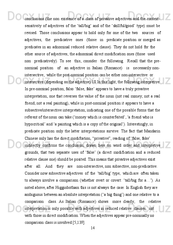 14conclusions   (the   non   existence   of   a   class   of   privative   adjectives   and   the   context-
sensitivity   of   adjectives   of   the   ‘tall/big’   and   of   the   ‘skillful/good’   type)   must   be
revised.   Those   conclusions   appear   to   hold   only   for   one   of   the   two sources of
adjectives, the predicative ones (those in predicate   position   or   merged   as
predicates   in   an   adnominal   reduced   relative   clause).   They   do   not   hold   for   the  
other   source   of   adjectives,   the   adnominal   direct   modification   ones   (those   used  
non predicatively).   To   see this,   consider the   following. Recall   that   the   pre-
nominal   position of an   adjective   in   Italian   (Romance) is necessarily   non-  
intersective,   while   the   post-nominal   position   can   be   either   non-intersective  or  
intersective (depending on the adjective).18 In this light, the following interpretive  
In   pre-nominal   position,   falso   ‘false,   fake’   appears   to   have   a   truly   privative  
interpretation,   one   that   reverses   the   value   of   the   noun   (not   real   money;   not   a   real
friend;   not   a   real   painting),   while   in   post-nominal   position   it   appears   to   have   a  
subsective/intersective   interpretation,   indicating   one   of   the   possible   forms   that   the
referent of   the noun   can   take   (‘money   which   is   counterfeited’,   ‘a   friend   who   is  
hypocritical’   and   ‘a   painting   which   is   a   copy   of   the   original’).   Interestingly,   in  
predicate   position   only   the   latter   interpretations   survive.   The   fact   that   Mandarin
Chinese   only   has   the   direct   modifcation,   “privative”,   reading   of   ‘false,   fake’  
indirectly   confirms   the   conclusion,   drawn   here   on   word   order   and   interpretive
grounds,   that   two   separate   uses   of   ‘false’   (a   direct   modification   and   a   reduced
relative clause one) should be posited. This   means   that   privative   adjectives   exist  
after all. And they are non-intersective,   non   subsective,   non-predicative.  
Consider   now   subsective adjectives   of   the   ‘tall/big’ type,   which are   often taken  
to   always   involve   a   comparison   (whether   overt   or   covert:   ‘tall/big   for   a…’).   As
noted   above,   after   Higginbotham   this   is   not   always   the   case.   In   English   they   are  
ambiguous   between   an   absolute   interpretation   (‘a   big   thing’)   and   one   relative   to   a  
comparison class.   As   Italian   (Romance)   shows more   clearly, the relative
interpretation   is   only   possible   with   adjectives   in   reduced   relative   clauses,   not  
with   those   in   direct   modification.   When   the adjectives   appear pre-nominally   no
comparison   class   is   involved [5,139]. 