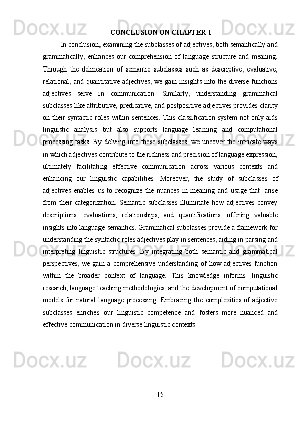 15CONCLUSION   ON   CHAPTER   I
In conclusion, examining the subclasses of adjectives, both semantically and
grammatically,   enhances   our   comprehension   of   language   structure   and   meaning.
Through   the   delineation   of   semantic   subclasses   such   as   descriptive,   evaluative,
relational,   and  quantitative  adjectives,   we  gain  insights   into  the  diverse  functions
adjectives   serve   in   communication.   Similarly,   understanding   grammatical
subclasses like attributive, predicative, and postpositive adjectives provides clarity
on  their  syntactic  roles  within  sentences.   This   classification  system  not  only  aids
linguistic   analysis   but   also   supports   language   learning   and   computational
processing   tasks.   By   delving   into   these   subclasses,   we   uncover   the   intricate   ways
in which adjectives contribute to the richness and precision of language expression,
ultimately   facilitating   effective   communication   across   various   contexts   and
enhancing   our   linguistic   capabilities.   Moreover,   the   study   of   subclasses   of
adjectives   enables   us   to   recognize   the   nuances   in   meaning   and   usage   that   arise
from   their   categorization.   Semantic   subclasses   illuminate   how   adjectives   convey
descriptions,   evaluations,   relationships,   and   quantifications,   offering   valuable
insights into language semantics. Grammatical subclasses provide a framework for
understanding the syntactic roles adjectives play in sentences, aiding in parsing and
interpreting   linguistic   structures.   By   integrating   both   semantic   and   grammatical
perspectives,   we   gain   a   comprehensive   understanding   of   how   adjectives   function
within   the   broader   context   of   language.   This   knowledge   informs   linguistic
research, language teaching methodologies, and the development of computational
models   for   natural   language   processing.   Embracing   the   complexities   of   adjective
subclasses   enriches   our   linguistic   competence   and   fosters   more   nuanced   and
effective   communication in   diverse   linguistic   contexts.