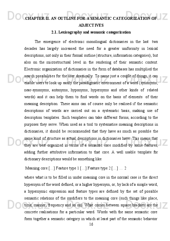 16CHAPTER II. AN OUTLINE FOR A SEMANTIC CATEGORIZATION OF
ADJECTIVES
2.1. Lexicography   and   semantic   categorization
The   emergence   of   electronic   monolingual   dictionaries   in   the   last   two
decades   has   largely   increased   the   need   for   a   greater   uniformity   in   lexical
descriptions, not only in their formal outline (structure, information categories), but
also   on   the   microstructural   level   in   the   rendering   of   their   semantic   content.
Electronic organization of dictionaries in the form of databases has multiplied the
search possibilities for the user drastically. To name just a couple of things, it can
enable users to look up easily the paradigmatic environment of a word (synonyms,
near-synonyms,   antonyms,   hyponyms,   hypernyms   and   other   kinds   of   related
words)   and   it   can   help   them   to   find   words   on   the   basis   of   elements   of   their
meaning   description.   These   aims   can   of   course   only   be   realised   if   the   semantic
descriptions   of   words   are   carried   out   on   a   systematic   basis,   making   use   of
description   templates.   Such   templates   can   take   different   forms,   according   to   the
purposes   they   serve.  When  used  as   a  tool   to  systematise  meaning  descriptions  in
dictionaries,   it   should   be   recommended   that   they   have   as   much   as   possible   the
same kind of structure as actual descriptions in dictionaries have. This means that
they   are   best   organized   in   terms   of   a   semantic   core   modified   by   some   features,
adding   further   attributive   information   to   that   core.   A   well   usable   template   for
dictionary descriptions   would be   something   like
Meaning   core   […]   Feature   type   1   […]   Feature   type   2   […]   …   2
where what  is to be filled in under  meaning core in the normal  case  is  the direct
hypernym of the word defined, or a higher hypernym, or, by lack of a simple word,
a   hypernymic   expression   and   feature   types   are   defined   by   the   set   of   possible
semantic   relations   of   the   modifiers   to   the   meaning   core   (such   things   like   place,
time, manner, frequency and so on). What comes between square brackets are the
concrete   realisations   for   a   particular   word.   Words   with   the   same   semantic   core
form   together   a   semantic   category   in   which   at   least   part   of   the   semantic   behavior 