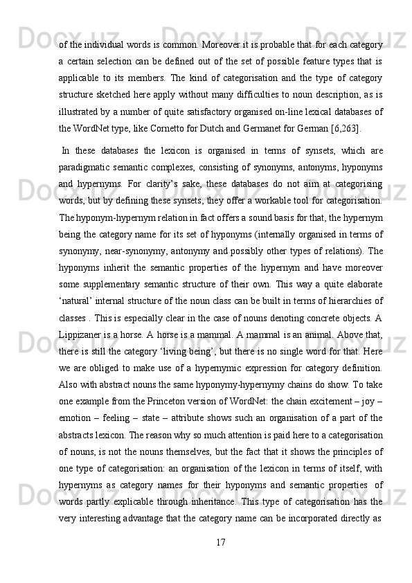 17of   the   individual   words   is   common.   Moreover   it   is   probable   that   for   each   category
a   certain   selection   can   be   defined   out   of   the   set   of   possible   feature   types   that   is
applicable   to   its   members.   The   kind   of   categorisation   and   the   type   of   category
structure  sketched   here  apply  without   many difficulties   to  noun description,  as  is
illustrated by a number of quite satisfactory organised on-line lexical databases of
the   WordNet   type,   like   Cornetto for   Dutch and Germanet for   German   [6,263].
In   these   databases   the   lexicon   is   organised   in   terms   of   synsets,   which   are
paradigmatic   semantic   complexes,   consisting   of   synonyms,   antonyms,   hyponyms
and   hypernyms.   For   clarity’s   sake,   these   databases   do   not   aim   at   categorising
words, but by defining these synsets, they offer a workable tool for categorisation.
The hyponym-hypernym relation in fact offers a sound basis for that, the hypernym
being the category name for its set of hyponyms (internally organised in terms of
synonymy,  near-synonymy,  antonymy  and possibly   other   types  of   relations). The
hyponyms   inherit   the   semantic   properties   of   the   hypernym   and   have   moreover
some   supplementary   semantic   structure   of   their   own.   This   way   a   quite   elaborate
‘natural’ internal structure of the noun class can be built in terms of hierarchies of
classes . This is especially clear in the case of nouns denoting concrete objects. A
Lippizaner is a horse. A horse is a mammal. A mammal is an animal. Above that,
there is still the category ‘living being’, but there is no single word for that. Here
we   are   obliged   to   make   use   of   a   hypernymic   expression   for   category   definition.
Also with abstract nouns the same hyponymy-hypernymy chains do show. To take
one example from the Princeton version of WordNet: the chain excitement – joy –
emotion   –   feeling   –   state   –   attribute   shows   such   an   organisation   of   a   part   of   the
abstracts lexicon. The reason why so much attention is paid here to a categorisation
of  nouns, is not  the nouns themselves,  but the fact that it shows the principles  of
one   type   of   categorisation:   an   organisation   of   the   lexicon   in   terms   of   itself,   with
hypernyms   as   category   names   for   their   hyponyms   and   semantic   properties   of
words   partly   explicable   through   inheritance.   This   type   of   categorisation   has   the
very   interesting   advantage   that   the   category   name   can   be   incorporated   directly   as 