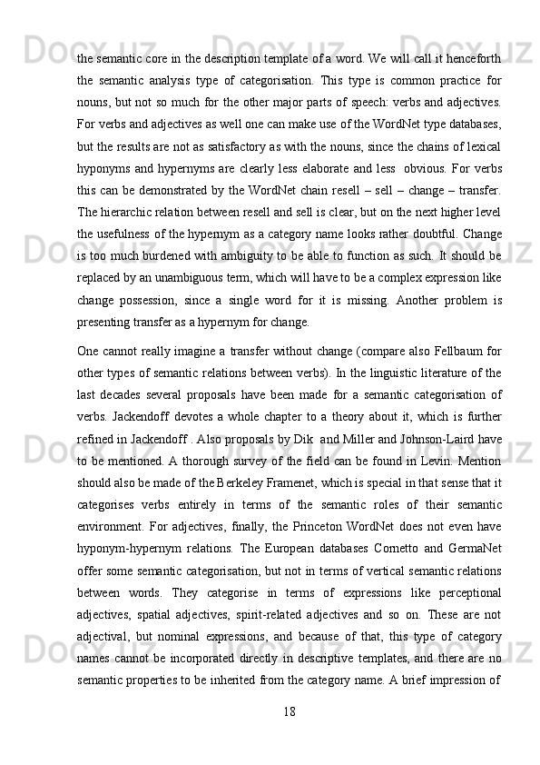 18the semantic core in the description template of a word. We will call it henceforth
the   semantic   analysis   type   of   categorisation.   This   type   is   common   practice   for
nouns, but not so much for the other major parts of speech:  verbs and adjectives.
For verbs and adjectives as well one can make use of the WordNet type databases,
but the results are not as satisfactory as with the nouns, since the chains of lexical
hyponyms   and   hypernyms   are   clearly   less   elaborate   and   less   obvious.   For   verbs
this  can be  demonstrated  by the  WordNet  chain  resell   – sell  –  change  – transfer.
The hierarchic relation between resell and sell is clear, but on the next higher level
the   usefulness   of   the   hypernym   as   a   category   name   looks   rather   doubtful.   Change
is too much burdened with ambiguity to be able to function as such. It should be
replaced by an unambiguous term, which will have to be a complex expression like
change   possession,   since   a   single   word   for   it   is   missing.   Another   problem   is
presenting transfer as   a   hypernym   for change.
One  cannot  really  imagine  a  transfer   without  change  (compare also  Fellbaum   for
other types of semantic relations between verbs). In the linguistic literature of the
last   decades   several   proposals   have   been   made   for   a   semantic   categorisation   of
verbs.   Jackendoff   devotes   a   whole   chapter   to   a   theory   about   it,   which   is   further
refined in Jackendoff . Also proposals by Dik   and Miller and Johnson-Laird have
to be mentioned. A thorough survey of  the field can be  found in Levin. Mention
should also be made of the Berkeley Framenet, which is special in that sense that it
categorises   verbs   entirely   in   terms   of   the   semantic   roles   of   their   semantic
environment.   For   adjectives,   finally,   the   Princeton   WordNet   does   not   even   have
hyponym-hypernym   relations.   The   European   databases   Cornetto   and   GermaNet
offer some semantic categorisation, but not in terms of vertical semantic relations
between   words.   They   categorise   in   terms   of   expressions   like   perceptional
adjectives,   spatial   adjectives,   spirit-related   adjectives   and   so   on.   These   are   not
adjectival,   but   nominal   expressions,   and   because   of   that,   this   type   of   category
names   cannot   be   incorporated   directly   in   descriptive   templates,   and   there   are   no
semantic   properties   to   be   inherited   from   the   category   name.   A   brief   impression   of 