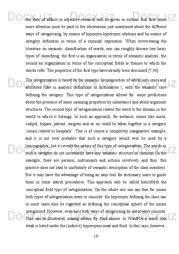 19the   state   of   affairs   in   adjective   research   will   be   given   in   section.   But   first   some
more attention must  be paid to the observation just  mentioned about the different
ways of categorising, by means of hyponym-hypernym relations and by means of
category   definition   in   terms   of   a   nominal   expression.   When   overviewing   the
literature   on   semantic   classification   of   words,   one   can   roughly   discern   two   basic
types of classifying:  the first is an organisation in terms of semantic analysis, the
second   an   organization   in   terms   of   the   conceptual   fields   or   themes   to   which   the
words   refer.   The   properties   of   the   first   type   have   already   been   discussed   [7,46].
The categorization is based on the semantic decomposition of words into cores and
attributes   (like   in   analytic   definitions   in   dictionaries   ),   with   the   semantic   core
defining   the   category.   This   type   of   categorization   allows   for   some   predictions
about the presence of some meaning properties by inheritance and about argument
structures. The second type of categorisation relates the word to the domain in the
world   to   which   it   belongs.   In   such   an   approach,   for   instance,   nouns   like   nurse,
scalpel,   bypass,   patient,  surgeon  and  so   on  could  be  taken  together  in  a  category
‘nouns   related  to  hospitals’.  This  is   of  course   a  completely  imaginative  example,
and   it   is   not   very   probable   that   such   a   category   would   ever   be   used   by   a
lexicographer, but it reveals the nature of this type of categorisation. The words in
such a category do not necessarily have any semantic structure in common (in the
example,   there   are   persons,   instruments   and   actions   involved),   and   thus   this
practice does not lead to uniformity of semantic description of the class members.
But it may have the advantage of being an easy tool for dictionary users to guide
them   in   some   search   procedures.   This   approach   will   be   called   henceforth   the
conceptual  field  type  of   categorization.   On  the  whole  one  can  say  that  for  nouns
both types of categorisation seem to coincide: the hypernym defining the class can
in   most   cases   also   be   regarded   as   defining   the   conceptual   sphere   of   the   nouns
categorized. However, even here both ways of categorising do not always coincide.
This   can   be   illustrated,   among   others,   by   food   names.   In   WordNet   a   word   like
steak   is listed   under   the   (indirect)   hypernyms   meat   and   food. In this case, however, 