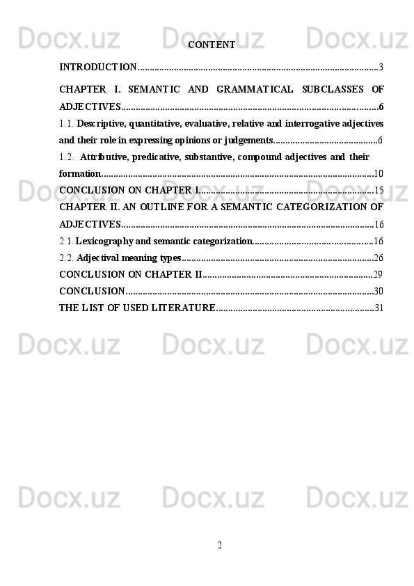 2CONTENT
INTRODUCTION ................................................................................................... 3
CHAPTER I. SEMANTIC AND GRAMMATICAL SUBCLASSES OF
ADJECTIVES ......................................................................................................... 6
1.1. Descriptive,   quantitative,   evaluative,   relative   and   interrogative   adjectives
and   their   role   in   expressing opinions   or   judgements ........................................... 6
1.2. Attributive,   predicative,   substantive,   compound   adjectives   and   their  
formation ................................................................................................................ 10
CONCLUSION   ON   CHAPTER I ........................................................................ 15
CHAPTER   II.   AN   OUTLINE   FOR   A   SEMANTIC   CATEGORIZATION   OF
ADJECTIVES ........................................................................................................ 16
2.1. Lexicography   and   semantic   categorization ................................................. 16
2.2. Adjectival   meaning   types ............................................................................... 26
CONCLUSION   ON   CHAPTER II ...................................................................... 29
CONCLUSION ...................................................................................................... 30
THE   LIST   OF   USED   LITERATURE ................................................................. 31