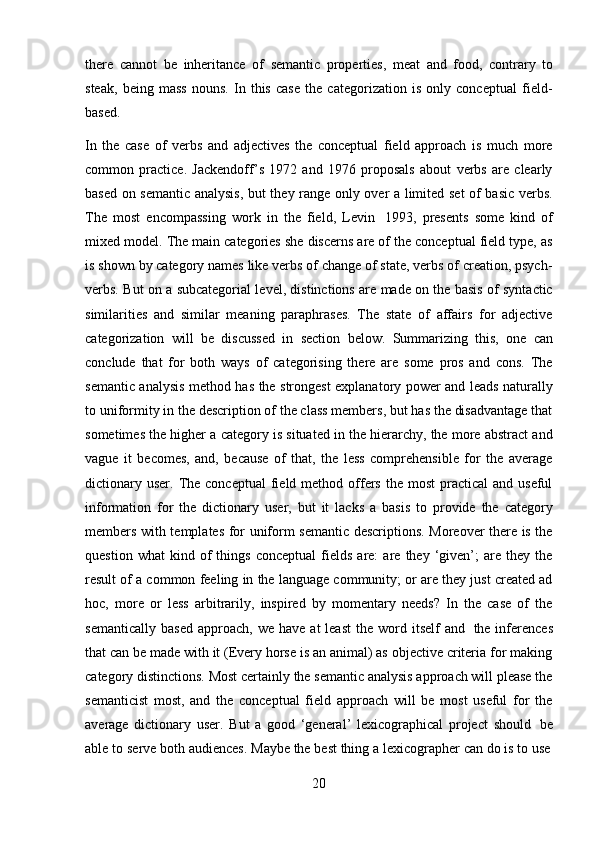 20there   cannot   be   inheritance   of   semantic   properties,   meat   and   food,   contrary   to
steak,   being   mass   nouns.   In   this   case   the   categorization   is   only   conceptual   field-
based.
In   the   case   of   verbs   and   adjectives   the   conceptual   field   approach   is   much   more
common   practice.   Jackendoff’s   1972   and   1976   proposals   about   verbs   are   clearly
based on semantic analysis, but they range only over a limited set of basic verbs.
The   most   encompassing   work   in   the   field,   Levin   1993,   presents   some   kind   of
mixed model. The main categories she discerns are of the conceptual field type, as
is shown by category names like verbs of change of state, verbs of creation, psych-
verbs. But on a subcategorial level, distinctions are made on the basis of syntactic
similarities   and   similar   meaning   paraphrases.   The   state   of   affairs   for   adjective
categorization   will   be   discussed   in   section   below.   Summarizing   this,   one   can
conclude   that   for   both   ways   of   categorising   there   are   some   pros   and   cons.   The
semantic analysis method has the strongest explanatory power and leads naturally
to uniformity in the description of the class members, but has the disadvantage that
sometimes the higher a category is situated in the hierarchy, the more abstract and
vague   it   becomes,   and,   because   of   that,   the   less   comprehensible   for   the   average
dictionary  user.  The  conceptual   field  method offers  the  most   practical  and  useful
information   for   the   dictionary   user,   but   it   lacks   a   basis   to   provide   the   category
members with templates for uniform semantic descriptions. Moreover there is the
question   what   kind   of   things   conceptual   fields   are:   are   they   ‘given’;   are   they  the
result of a common feeling in the language community; or are they just created ad
hoc,   more   or   less   arbitrarily,   inspired   by   momentary   needs?   In   the   case   of   the
semantically   based   approach, we  have   at  least   the  word   itself  and   the inferences
that can be made with it (Every horse is an animal) as objective criteria for making
category distinctions. Most certainly the semantic analysis approach will please the
semanticist   most,   and   the   conceptual   field   approach   will   be   most   useful   for   the
average   dictionary   user.   But   a   good   ‘general’   lexicographical   project   should   be
able   to   serve   both   audiences.   Maybe   the   best   thing   a   lexicographer   can   do   is   to   use