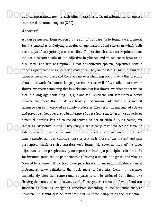 21both categorisations next to each other, treated as different information categories
in   one and   the   same   template   [8,52].
A   proposal
As can be guessed from section 1., the aim of this paper is to formulate a proposal
for   the   principles   underlying   a   useful   categorisation   of   adjectives   in   which   both
basic ways of categorising are reconciled. To this aim, first two assumptions about
the   basic   semantic   role   of   the   adjective   in   phrases   and   in   sentences   have   to   be
discussed.   The   first   assumption   is   that   semantically   spoken,   adjectives   behave
either as predicates or as predicate modifiers. They are treated as such in semantic
theories based on logic, and there are no overwhelming reasons why this practice
should not  work for  natural  language semantics  as  well. If we  talk about  a white
flower, we mean something that is white and that is a flower, whether or not we do
that   in  a  language  containing  P’s,  Q’s  and   x’s.   When  we  call  somebody  a  heavy
drinker,   we   mean   that   he   drinks   heavily.   Extensional   adjectives   in   a   natural
language can be interpreted as simple predicates, like verbs. Intensional adjectives
and privative adjectives are to be interpreted as predicate modifiers, like adverbs or
adverbial   phrases.   But   of   course   adjectives   do   not   function   fully   as   verbs,   but
rather   as   ‘defective’   verbs.   They   only   share   a   very   restricted   set   of   semantic
valencies with the verbs. To name just one thing: adjectives have no tenses. In fact
their   semantic   abilities   coincide   more   or   less   with   those   of   the   present   and   past
participles,   which   are   also   tenseless   verb   forms.   Moreover   in   most   of   the   cases
adjectives can be paraphrased by an expression having a participle as its head. So
for instance green can be paraphrased as ‘having a colour like grass’  and viral as
‘caused   by   a   virus’.   If   we   take   these   paraphrases   for   meaning   definitions   -   most
dictionaries   have   definitions   that   look   more   or   less   like   them   –   it   becomes
immediately   clear   that   some   semantic   patterns   can   be   deduced   from   them,   like
‘having the colour x’ and ‘caused by x’. These patterns have the form of and can
function   as   meaning   categories   conceived   according   to   the   semantic   analysis
principle.   It   should   also   be   remarked   that   in   these   paraphrases   the   distinction 