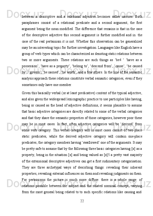 22between   a   descriptive   and   a   relational   adjective   becomes   rather   narrow.   Both
paraphrases   consist   of   a   relational   predicate   and   a   second   argument,   the   first
argument   being   the   noun   modified.   The   difference   that   remains   is   that   in   the   case
of   the   descriptive   adjective   this   second   argument   is   further   modified   and   in   the
case   of  the  real  pertainism  it  is   not.  Whether   this   observation  can  be   generalized
may be an interesting topic for further investigation. Languages like English have a
group of verb types which can be characterized as denoting static relations between
two   or   more   arguments.   These   relations   are   such   things   as   ‘be4   ‘   ‘have   as   a
possession’, ‘have as a property’, ‘belong to’, ‘descend from’, ‘cause’, ‘be caused
by’, ‘govern’, ‘be named’, ‘be worth’, and a few others. In the line of the semantic
analysis approach these relations constitute verbal semantic categories, even if they
sometimes only   have   one member.
Given this basically verbal (or at least predicative) content of the typical adjective,
and also given the widespread lexicographic practice to use participles like having,
being or caused as the head of adjective definitions, it seems  plausible to assume
that basic adjective categories are directly related to some of the verbal categories
and that they share the semantic properties of those categories, however poor these
may   be   in   most   cases.   In   fact,   often   adjective   categories   will   be   ‘derived’   from
some verb category. This verbal category will in most cases  consist  of two-place
static   predicates,   while   the   derived   adjective   category   will   contain   one-place
predicates, the category members having ‘swallowed’ one of the arguments. It may
be pretty safe to assume that by the following three basic categories having [x] as a
property,   being   in   the   situation   [x]   and   being   valued   as   [x]5   a   pretty   vast   majority
of the extensional descriptive adjectives can get a first rudimentary categorisation.
They   are   three   archetypal   ways   of   describing   things:   revealing   their   inherent
properties, revealing external influences on them and revealing judgments on them.
For   pertainisms   the   picture   is   much   more   diffuse:   there   is   a   whole   range   of
relations   possible   between   the   subject   and   the   related   nominal   concept,   varying
from   the   most   general   being   related   to   to   such   specific   relations   like   causing   and 