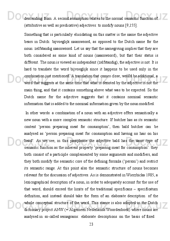 23descending from. A second assumption relates to the normal semantic function of
(attributive   as   well as   predicative)   adjectives:   to   modify   nouns   [9,155].
Something that is particularly elucidating on this matter is the name the adjective
bears   in   Dutch:   bijvoeglijk   naamwoord,   as   opposed   to   the   Dutch   name   for   the
noun: zelfstandig naamwoord. Let us say that the namegiving implies that they are
both   considered   as   some   kind   of   nouns   (naamwoord),   but   that   their   status   is
different. The noun is viewed as independent (zelfstandig), the adjective is not. It is
hard   to   translate   the   word   bijvoeglijk   since   it   happens   to   be   used   only   in   the
combination just mentioned. A translation that comes close, would be additional, a
word that suggests at the same time that what is denoted by the adjective is not the
main thing, and that it contains something above what was to be expected. So the
Dutch   name   for   the   adjective   suggests   that   it   contains   nominal   semantic
information   that   is   added   to   the   nominal   information   given   by   the   noun   modified.
In   other   words:   a  combination   of   a   noun  with  an   adjective   offers   semantically   a
new noun with a more complex semantic structure. If butcher has as its semantic
content   ‘person   preparing   meat   for   consumption’,   then   bald   butcher   can   be
analysed   as   ‘person   preparing   meat   for   consumption   and   having   no   hair   on   his
head’.   As   we   see,   in   this   paraphrase   the   adjective   bald   has   the   same   type   of
semantic function as the inherent property ‘preparing meat for consumption’: they
both consist  of a participle complemented by some arguments and modifiers, and
they both modify the semantic core of the defining formula (‘person’) and restrict
its   semantic   range.   At   this   point   also   the   semantic   structure   of   nouns   becomes
relevant for the discussion of adjectives. As is demonstrated in Wierzbicka 1985, a
lexicographical description of a noun, in order to adequately account for the use of
that   word,   should   exceed   the   limits   of   the   traditional   specificans   –   specificatum
definition,   and   instead   should   take   the   form   of   an   elaborate   description   of   the
whole conceptual  structure  of   the word.  This  stance  is  also  adopted  in  the Dutch
dictionary project ANW (= Algemeen Nederlands Woordenboek) where nouns are
analysed   in   so-called   semagrams:   elaborate   descriptions   on   the   basis   of   fixed 