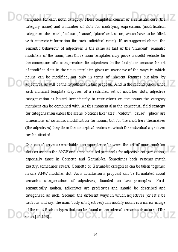 24templates for each noun category. These templates consist of a semantic core (the
category   name)   and   a   number   of   slots   for   modifying   expressions   (modification
categories like ‘size’, ‘colour’, ‘cause’, ‘place’ and so on, which have to be filled
with   concrete   information   for   each   individual   noun).   If,   as   suggested   above,   the
semantic   behaviour   of   adjectives   is   the   same   as   that   of   the   ‘inherent’   semantic
modifiers   of   the   noun,   then   those   noun   templates   may   prove   a   useful   vehicle   for
the   conception   of   a   categorization   for   adjectives.   In   the   first   place   because   the   set
of   modifier   slots   in   the   noun   templates   gives   an   overview   of   the   ways   in   which
nouns   can   be   modified,   not   only   in   terms   of   inherent   features   but   also   by
adjectives, as will be the hypothesis in this proposal. And in the second place, since
each   nominal   template   disposes   of   a   restricted   set   of   modifier   slots,   adjective
categorization   is   linked   immediately   to   restrictions   on   the   nouns   the   category
members can be combined with. At this moment also the conceptual field strategy
for categorisation enters the scene. Notions like ‘size’, ‘colour’, ‘cause’, ‘place’ are
dimensions   of   semantic   modification   for   nouns,   but   for   the   modifiers   themselves
(the adjectives) they form the conceptual realms in which the individual adjectives
can   be situated.
One   can   observe   a   remarkable   correspondence   between   the   set   of   noun   modifier
slots as used in the ANW and some detailed proposals for adjective categorization,
especially   those   in   Cornetto   and   GermaNet.   Sometimes   both   systems   match
exactly, sometimes several Cornetto or GermaNet categories can be taken together
in   one   ANW   modifier   slot.   As   a   conclusion   a   proposal   can   be   formulated   about
semantic   categorisation   of   adjectives,   founded   on   two   principles.   First:
semantically   spoken,   adjectives   are   predicates   and   should   be   described   and
categorised   as   such.   Second:   the   different   ways   in   which   adjectives   (or   let’s   be
cautious and say: the main body of adjectives) can modify nouns is a mirror image
of the modification types that can be found in the internal semantic structure of the
noun   [10,123]. 