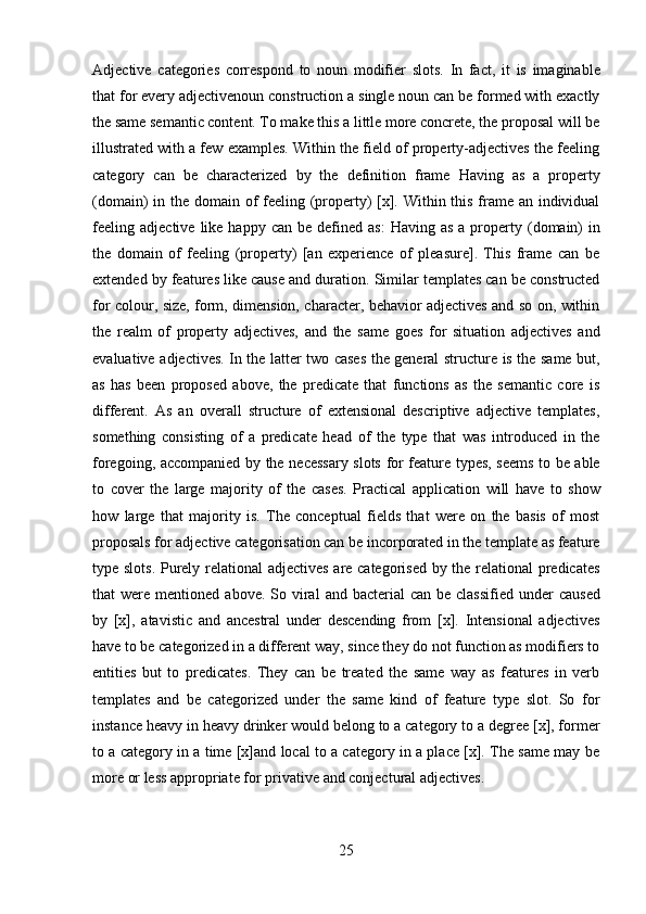 25Adjective   categories   correspond   to   noun   modifier   slots.   In   fact,   it   is   imaginable
that for every adjectivenoun construction a single noun can be formed with exactly
the same semantic content. To make this a little more concrete, the proposal will be
illustrated with a few examples. Within the field of property-adjectives the feeling
category   can   be   characterized   by   the   definition   frame   Having   as   a   property
(domain) in the domain of feeling (property) [x]. Within this frame an individual
feeling   adjective   like   happy   can   be   defined   as:   Having   as   a   property   (domain)   in
the   domain   of   feeling   (property)   [an   experience   of   pleasure].   This   frame   can   be
extended by features like cause and duration. Similar templates can be constructed
for colour, size, form, dimension, character, behavior adjectives and so on, within
the   realm   of   property   adjectives,   and   the   same   goes   for   situation   adjectives   and
evaluative   adjectives.   In   the   latter   two   cases   the   general   structure   is   the   same   but,
as   has   been   proposed   above,   the   predicate   that   functions   as   the   semantic   core   is
different.   As   an   overall   structure   of   extensional   descriptive   adjective   templates,
something   consisting   of   a   predicate   head   of   the   type   that   was   introduced   in   the
foregoing,   accompanied   by   the   necessary   slots   for   feature   types,   seems   to   be   able
to   cover   the   large   majority   of   the   cases.   Practical   application   will   have   to   show
how   large   that   majority   is.   The   conceptual   fields   that   were   on   the   basis   of   most
proposals for adjective categorisation can be incorporated in the template as feature
type slots. Purely relational adjectives are categorised by the relational predicates
that   were   mentioned   above.   So   viral   and   bacterial   can   be   classified   under   caused
by   [x],   atavistic   and   ancestral   under   descending   from   [x].   Intensional   adjectives
have to be categorized in a different way, since they do not function as modifiers to
entities   but   to   predicates.   They   can   be   treated   the   same   way   as   features   in   verb
templates   and   be   categorized   under   the   same   kind   of   feature   type   slot.   So   for
instance heavy in heavy drinker would belong to a category to a degree [x], former
to a category in a time [x]and local to a category in a place [x]. The same may be
more   or   less appropriate   for privative   and   conjectural adjectives. 