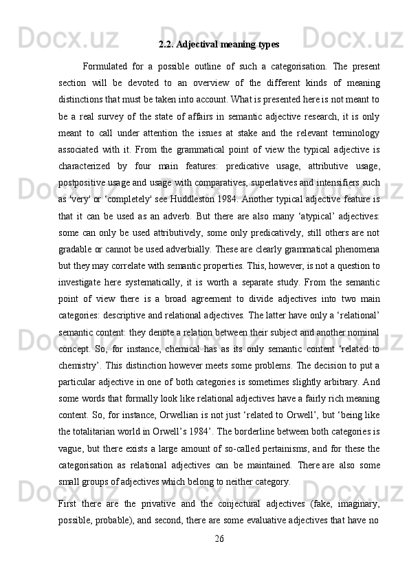 262.2. Adjectival   meaning   types
Formulated   for   a   possible   outline   of   such   a   categorisation.   The   present
section   will   be   devoted   to   an   overview   of   the   different   kinds   of   meaning
distinctions that must be taken into account. What is presented here is not meant to
be   a   real   survey   of   the   state   of   affairs   in   semantic   adjective   research,   it   is   only
meant   to   call   under   attention   the   issues   at   stake   and   the   relevant   terminology
associated   with   it.   From   the   grammatical   point   of   view   the   typical   adjective   is
characterized   by   four   main   features:   predicative   usage,   attributive   usage,
postpositive usage and usage with comparatives, superlatives and intensifiers such
as 'very' or ‘completely' see Huddleston 1984. Another typical adjective feature is
that   it   can   be   used   as   an   adverb.   But   there   are   also   many   ‘atypical’   adjectives:
some   can   only   be   used   attributively,   some   only   predicatively,   still   others   are   not
gradable or cannot be used adverbially. These are clearly grammatical phenomena
but they may correlate with semantic properties. This, however, is not a question to
investigate   here   systematically,   it   is   worth   a   separate   study.   From   the   semantic
point   of   view   there   is   a   broad   agreement   to   divide   adjectives   into   two   main
categories: descriptive and relational adjectives. The latter have only a ‘relational’
semantic content: they denote a relation between their subject and another nominal
concept.   So,   for   instance,   chemical   has   as   its   only   semantic   content   ‘related   to
chemistry’. This distinction however meets some problems. The decision to put a
particular adjective in one of both categories is sometimes slightly arbitrary. And
some words that formally look like relational adjectives have a fairly rich meaning
content. So, for instance, Orwellian is not just ‘related to Orwell’, but ‘being like
the totalitarian world in Orwell’s 1984’. The borderline between both categories is
vague,  but  there exists   a  large  amount  of  so-called pertainisms,  and  for   these  the
categorisation   as   relational   adjectives   can   be   maintained.   There   are   also   some
small   groups   of adjectives which   belong to   neither category.
First   there   are   the   privative   and   the   conjectural   adjectives   (fake,   imaginary,
possible,   probable),   and   second,   there   are   some   evaluative   adjectives   that   have   no 