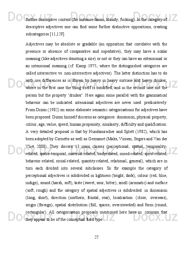 27further descriptive content (for instance damn, bloody, fucking). In the category of
descriptive   adjectives   one   can   find   some   further   distinctive   oppositions,   creating
subcategories   [11,129].
Adjectives   may   be   absolute   or   gradable   (an   opposition   that   correlates   with   the
presence   or   absence   of   comparative   and   superlative),   they   may   have   a   scalar
meaning (like adjectives denoting a size) or not or they can have an extensional or
an   intensional   meaning   (cf.   Kamp   1975,   where   the   distinguished   categories   are
called intersective vs. non-intersective adjectives). The latter distinction has to do
with   use   differences   as   is   shown   by   heavy   in   heavy   suitcase   and   heavy   drinker,
where in the first case the thing itself is modified, and in the second case not the
person but  the property ‘drinker’. Here again some  parallel  with the grammatical
behavior   can   be   indicated:   intensional   adjectives   are   never   used   predicatively.
From Dixon (1982) on some elaborate semantic categorisations for adjectives have
been proposed. Dixon himself discerns as categories: dimension, physical property,
colour, age, value, speed, human propensity, similarity, difficulty and qualification.
A   very   detailed   proposal   is   that   by   Hundsnurscher   and   Splett   (1982),   which   has
been adopted by Cornetto as well as Germanet (Maks, Vossen, Segers and Van der
Vliet   2008).   They   discern   13   main   classes   (perceptional,   spatial,   temporality-
related, spatio-temporal, material-related, bodyrelated, mood-related, spirit-related,
behavior-related, social-related, quantity-related, relational, general), which are in
turn   each   divided   into   several   subclasses.   So   for   example   the   category   of
perceptional adjectives is subdivided in lightness (bright, dark), colour (red, blue,
indigo), sound (harsh, soft), taste (sweet, sour, bitter), smell (aromatic) and surface
(soft,   rough)   and   the   category   of   spatial   adjectives   is   subdivided   in   dimension
(long,   short),   direction   (northern,   frontal,   rear),   localisation   (close,   overseas),
origin   (foreign),   spatial   distribution   (full,   sparse,   overcrowded)   and   form   (round,
rectangular).   All   categorisation   proposals   mentioned   here   have   in   common   that
they appear to   be of   the conceptual   field   type. 