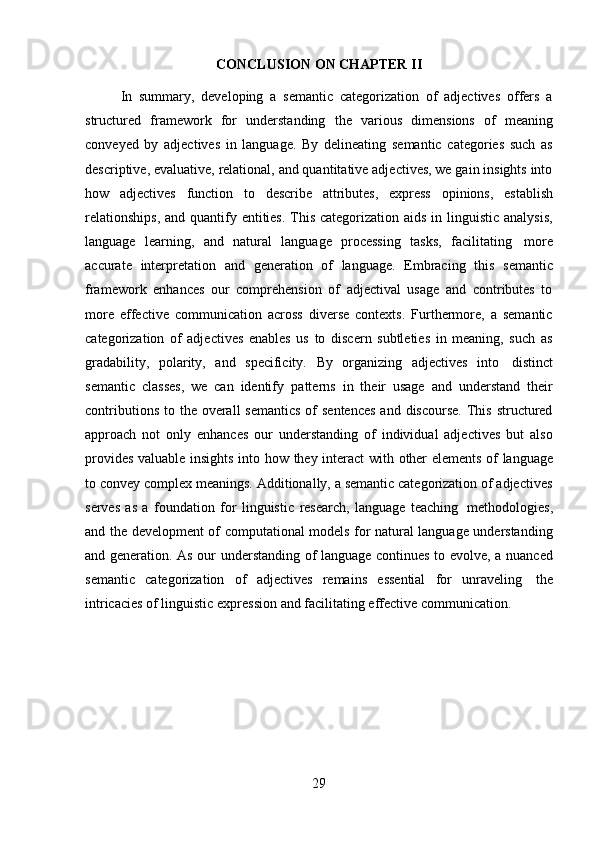 29CONCLUSION   ON   CHAPTER   II
In   summary,   developing   a   semantic   categorization   of   adjectives   offers   a
structured   framework   for   understanding   the   various   dimensions   of   meaning
conveyed   by   adjectives   in   language.   By   delineating   semantic   categories   such   as
descriptive, evaluative, relational, and quantitative adjectives, we gain insights into
how   adjectives   function   to   describe   attributes,   express   opinions,   establish
relationships,  and quantify entities.  This categorization aids in linguistic analysis,
language   learning,   and   natural   language   processing   tasks,   facilitating   more
accurate   interpretation   and   generation   of   language.   Embracing   this   semantic
framework   enhances   our   comprehension   of   adjectival   usage   and   contributes   to
more   effective   communication   across   diverse   contexts.   Furthermore,   a   semantic
categorization   of   adjectives   enables   us   to   discern   subtleties   in   meaning,   such   as
gradability,   polarity,   and   specificity.   By   organizing   adjectives   into   distinct
semantic   classes,   we   can   identify   patterns   in   their   usage   and   understand   their
contributions  to the overall  semantics  of  sentences  and discourse.  This  structured
approach   not   only   enhances   our   understanding   of   individual   adjectives   but   also
provides   valuable   insights   into   how   they   interact   with   other   elements   of   language
to convey complex meanings. Additionally, a semantic categorization of adjectives
serves   as   a   foundation   for   linguistic   research,   language   teaching   methodologies,
and the development of computational models for natural language understanding
and generation. As our understanding of language continues to evolve, a nuanced
semantic   categorization   of   adjectives   remains   essential   for   unraveling   the
intricacies   of   linguistic   expression   and   facilitating   effective   communication.