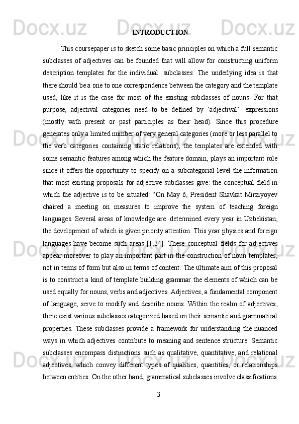 3INTRODUCTION
This coursepaper is to sketch some basic principles on which a full semantic
subclasses   of   adjectives   can   be   founded   that   will   allow   for   constructing   uniform
description   templates   for   the   individual   subclasses.   The   underlying   idea   is   that
there should be a one to one correspondence between the category and the template
used,   like   it   is   the   case   for   most   of   the   existing   subclasses   of   nouns.   For   that
purpose,   adjectival   categories   need   to   be   defined   by   ‘adjectival’   expressions
(mostly   with   present   or   past   participles   as   their   head).   Since   this   procedure
generates only a limited number of very general categories (more or less parallel to
the   verb   categories   containing   static   relations),   the   templates   are   extended   with
some semantic features among which the feature domain, plays an important role
since  it  offers  the  opportunity  to specify  on a  subcategorial  level   the information
that  most  existing  proposals  for  adjective  subclasses  give:  the conceptual  field in
which   the   adjective   is   to   be   situated.   “On   May   6,   President   Shavkat   Mirziyoyev
chaired   a   meeting   on   measures   to   improve   the   system   of   teaching   foreign
languages. Several  areas  of   knowledge   are   determined every year  in Uzbekistan,
the development of which is given priority attention. This year physics and foreign
languages   have   become   such   areas   [1,34].   These   conceptual   fields   for   adjectives
appear moreover to play an important  part in the construction of  noun templates,
not in terms of form but also in terms of content. The ultimate aim of this proposal
is to construct a kind of template building grammar the elements of which can be
used equally for nouns, verbs and adjectives. Adjectives, a fundamental component
of  language, serve to modify and describe nouns. Within the realm  of adjectives,
there exist various subclasses categorized based on their semantic and grammatical
properties.   These   subclasses   provide   a   framework   for   understanding   the   nuanced
ways  in which  adjectives  contribute to meaning and sentence  structure. Semantic
subclasses   encompass   distinctions   such   as   qualitative,   quantitative,   and   relational
adjectives,   which   convey   different   types   of   qualities,   quantities,   or   relationships
between entities.   On   the   other   hand,   grammatical   subclasses involve classifications 