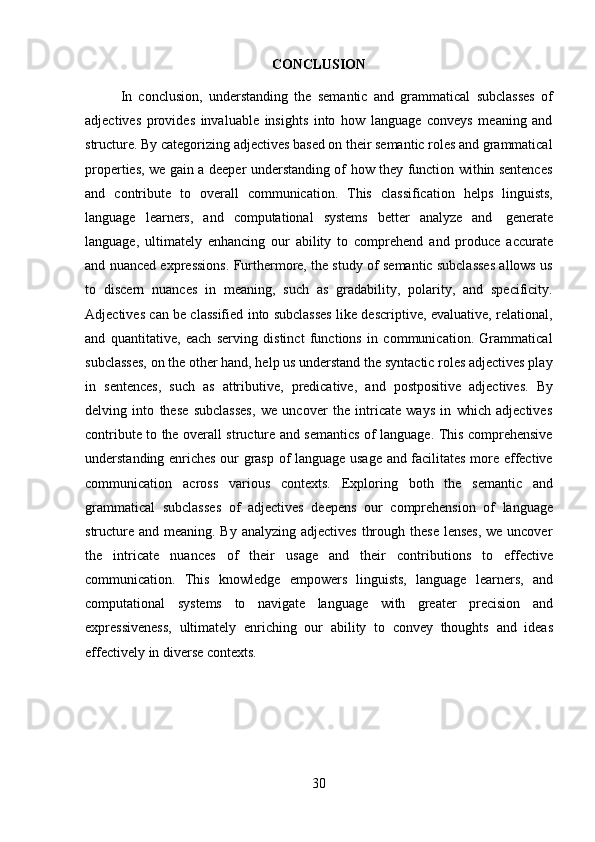 30CONCLUSION
In   conclusion,   understanding   the   semantic   and   grammatical   subclasses   of
adjectives   provides   invaluable   insights   into   how   language   conveys   meaning   and
structure. By categorizing adjectives based on their semantic roles and grammatical
properties, we gain a deeper understanding of how they function within sentences
and   contribute   to   overall   communication.   This   classification   helps   linguists,
language   learners,   and   computational   systems   better   analyze   and   generate
language,   ultimately   enhancing   our   ability   to   comprehend   and   produce   accurate
and nuanced expressions. Furthermore, the study of semantic subclasses allows us
to   discern   nuances   in   meaning,   such   as   gradability,   polarity,   and   specificity.
Adjectives can be classified into subclasses like descriptive, evaluative, relational,
and   quantitative,   each   serving   distinct   functions   in   communication.   Grammatical
subclasses, on the other hand, help us understand the syntactic roles adjectives play
in   sentences,   such   as   attributive,   predicative,   and   postpositive   adjectives.   By
delving   into   these   subclasses,   we   uncover   the   intricate   ways   in   which   adjectives
contribute to the overall structure and semantics of language. This comprehensive
understanding enriches our grasp of language usage and facilitates more effective
communication   across   various   contexts.   Exploring   both   the   semantic   and
grammatical   subclasses   of   adjectives   deepens   our   comprehension   of   language
structure and meaning. By analyzing adjectives  through these lenses,  we uncover
the   intricate   nuances   of   their   usage   and   their   contributions   to   effective
communication.   This   knowledge   empowers   linguists,   language   learners,   and
computational   systems   to   navigate   language   with   greater   precision   and
expressiveness,   ultimately   enriching   our   ability   to   convey   thoughts   and   ideas
effectively   in   diverse   contexts. 