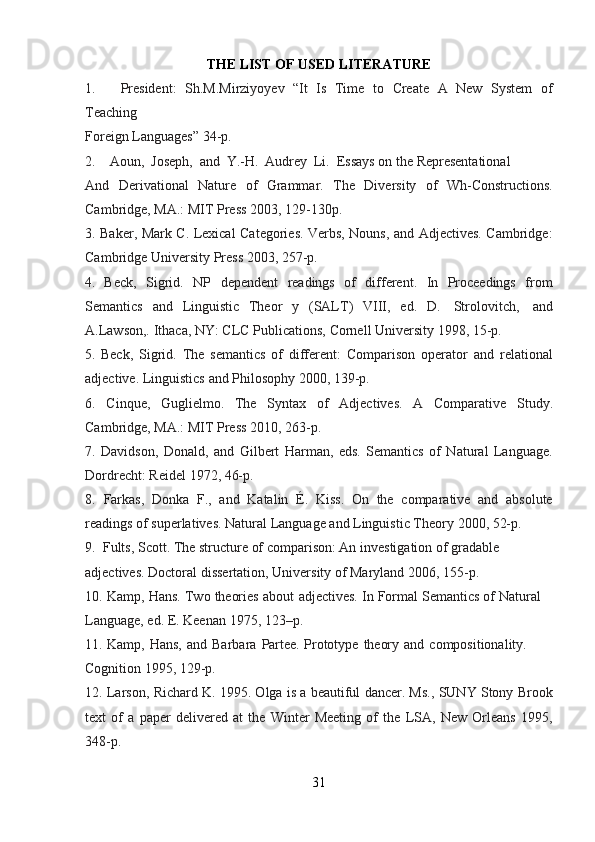 THE   LIST   OF   USED   LITERATURE
1. President:   Sh.M.Mirziyoyev   “It   Is   Time   to   Create   A   New   System   of
Teaching
Foreign   Languages”   34-p.
2. Aoun,   Joseph,   and   Y.-H.   Audrey   Li.   Essays   on the   Representational
And   Derivational   Nature   of   Grammar.   The   Diversity   of   Wh-Constructions.
Cambridge,   MA.:   MIT   Press 2003,   129-130p.
3. Baker, Mark C. Lexical Categories. Verbs, Nouns, and Adjectives. Cambridge:
Cambridge   University   Press   2003,   257-p.
4. Beck,   Sigrid.   NP   dependent   readings   of   different.   In   Proceedings   from
Semantics   and   Linguistic   Theor   y   (SALT)   VIII,   ed.   D.   Strolovitch,   and
A.Lawson,.   Ithaca,   NY: CLC   Publications,   Cornell University   1998,   15-p.
5. Beck,   Sigrid.   The   semantics   of   different:   Comparison   operator   and   relational
adjective.   Linguistics   and Philosophy 2000,   139-p.
6. Cinque,   Guglielmo.   The   Syntax   of   Adjectives.   A   Comparative   Study.
Cambridge,   MA.:   MIT   Press 2010,   263-p.
7. Davidson,   Donald,   and   Gilbert   Harman,   eds.   Semantics   of   Natural   Language.
Dordrecht: Reidel   1972,   46-p.
8. Farkas,   Donka   F.,   and   Katalin   É.   Kiss.   On   the   comparative   and   absolute
readings   of   superlatives.   Natural Language   and   Linguistic   Theory   2000,   52-p.
9. Fults,   Scott. The   structure   of   comparison:   An   investigation   of   gradable  
adjectives.   Doctoral dissertation,   University of   Maryland   2006,   155-p.
10. Kamp,   Hans.   Two   theories   about   adjectives.   In   Formal   Semantics   of   Natural  
Language,   ed.   E.   Keenan   1975,   123–p.
11. Kamp,   Hans,   and   Barbara   Partee.   Prototype   theory   and   compositionality.  
Cognition 1995,   129-p.
12. Larson, Richard K. 1995. Olga is a beautiful dancer. Ms., SUNY Stony Brook
text   of   a   paper   delivered   at   the   Winter   Meeting   of   the   LSA,   New   Orleans   1995,
348-p.
31