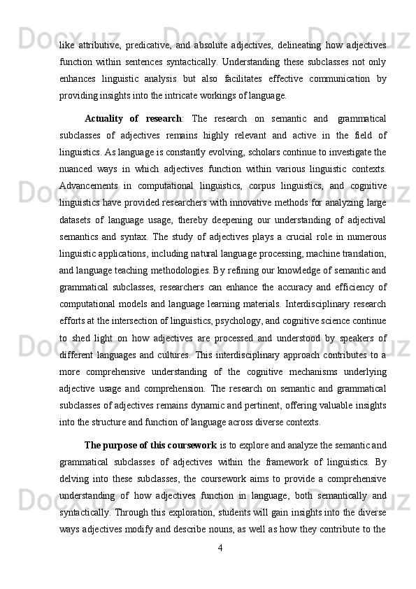 4like   attributive,   predicative,   and   absolute   adjectives,   delineating   how   adjectives
function   within   sentences   syntactically.   Understanding   these   subclasses   not   only
enhances   linguistic   analysis   but   also   facilitates   effective   communication   by
providing   insights into   the   intricate workings   of language.
Actuality   of   research :   The   research   on   semantic   and   grammatical
subclasses   of   adjectives   remains   highly   relevant   and   active   in   the   field   of
linguistics. As language is constantly evolving, scholars continue to investigate the
nuanced   ways   in   which   adjectives   function   within   various   linguistic   contexts.
Advancements   in   computational   linguistics,   corpus   linguistics,   and   cognitive
linguistics have provided researchers with innovative methods for analyzing large
datasets   of   language   usage,   thereby   deepening   our   understanding   of   adjectival
semantics   and   syntax.   The   study   of   adjectives   plays   a   crucial   role   in   numerous
linguistic applications, including natural language processing, machine translation,
and language teaching methodologies. By refining our knowledge of semantic and
grammatical   subclasses,   researchers   can   enhance   the   accuracy   and   efficiency   of
computational   models   and   language   learning   materials.   Interdisciplinary   research
efforts at the intersection of linguistics, psychology, and cognitive science continue
to   shed   light   on   how   adjectives   are   processed   and   understood   by   speakers   of
different   languages   and   cultures.   This   interdisciplinary   approach   contributes   to   a
more   comprehensive   understanding   of   the   cognitive   mechanisms   underlying
adjective   usage   and   comprehension.   The   research   on   semantic   and   grammatical
subclasses of adjectives remains dynamic and pertinent, offering valuable insights
into   the   structure   and   function   of   language   across   diverse   contexts.
The purpose of this coursework  is to explore and analyze the semantic and
grammatical   subclasses   of   adjectives   within   the   framework   of   linguistics.   By
delving   into   these   subclasses,   the   coursework   aims   to   provide   a   comprehensive
understanding   of   how   adjectives   function   in   language,   both   semantically   and
syntactically. Through this exploration, students will gain insights into the diverse
ways   adjectives   modify   and   describe   nouns,   as   well   as   how   they   contribute   to   the 