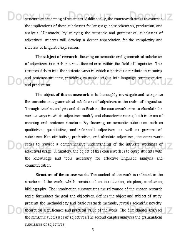 5structure and meaning of sentences. Additionally, the coursework seeks to examine
the implications of these subclasses for language comprehension, production, and
analysis.   Ultimately,   by   studying   the   semantic   and   grammatical   subclasses   of
adjectives,   students   will   develop   a   deeper   appreciation   for   the   complexity   and
richness of   linguistic   expression.
The subject of research , focusing on semantic and grammatical subclasses
of   adjectives,   is   a   rich   and   multifaceted   area   within   the   field   of   linguistics.   This
research  delves  into the  intricate  ways  in  which adjectives   contribute  to meaning
and   sentence   structure,   providing   valuable   insights   into   language   comprehension
and production.
The object  of  this  coursework   is to thoroughly investigate  and categorize
the semantic and grammatical subclasses of adjectives in the realm of linguistics.
Through detailed analysis and classification, the coursework aims to elucidate the
various ways in which adjectives modify and characterize nouns, both in terms of
meaning   and   sentence   structure.   By   focusing   on   semantic   subclasses   such   as
qualitative,   quantitative,   and   relational   adjectives,   as   well   as   grammatical
subclasses   like   attributive,   predicative,   and   absolute   adjectives,   the   coursework
seeks   to   provide   a   comprehensive   understanding   of   the   intricate   workings   of
adjectival usage. Ultimately, the object of this coursework is to equip students with
the   knowledge   and   tools   necessary   for   effective   linguistic   analysis   and
communication.
Structure  of   the  course  work.   The  content   of   the work is  reflected  in  the
structure   of   the   work,   which   consists   of   an   introduction,   chapters,   conclusion,
bibliography.   The   introduction   substantiates   the   relevance   of   the   chosen   research
topic; formulates the goal and objectives; defines the object and subject  of study;
presents   the   methodology   and   basic   research   methods;   reveals   scientific   novelty,
theoretical significance and practical value of the work. The first chapter analyses
the semantic   subclasses   of   adjectives.The   second   chapter   analyses   the   grammatical
subclasses   of   adjectives 