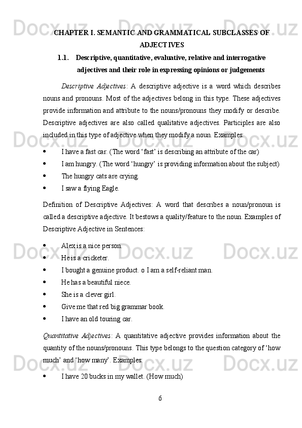 6CHAPTER I. SEMANTIC AND GRAMMATICAL SUBCLASSES OF
ADJECTIVES
1.1. Descriptive, quantitative, evaluative, relative and interrogative
adjectives   and   their   role   in expressing   opinions   or   judgements
Descriptive   Adjectives :   A   descriptive   adjective   is   a   word   which   describes
nouns and pronouns.  Most  of  the adjectives  belong in this type. These  adjectives
provide information and attribute to the nouns/pronouns they modify or describe.
Descriptive   adjectives   are   also   called   qualitative   adjectives.   Participles   are   also
included   in   this type   of   adjective   when they modify a   noun.   Examples:
 I   have   a   fast   car.   (The   word   ‘fast’   is describing   an   attribute   of   the   car)
 I   am   hungry.   (The   word   ‘hungry’   is   providing   information   about   the   subject)
 The   hungry cats   are   crying.
 I   saw a   flying Eagle.
Definition   of   Descriptive   Adjectives:   A   word   that   describes   a   noun/pronoun   is
called a descriptive adjective. It bestows a quality/feature to the noun. Examples of
Descriptive   Adjective   in   Sentences:
 Alex   is   a   nice person.
 He   is a   cricketer.
 I   bought a   genuine   product.   o I   am   a   self-reliant man.
 He   has   a   beautiful   niece.
 She   is a   clever   girl.
 Give   me   that red   big   grammar   book.
 I   have   an   old   touring   car.
Quantitative   Adjectives :   A   quantitative   adjective   provides   information   about   the
quantity of the nouns/pronouns. This type belongs to the question category of ‘how
much’   and   ‘how   many’.   Examples:
 I   have   20   bucks   in   my   wallet.   (How   much)