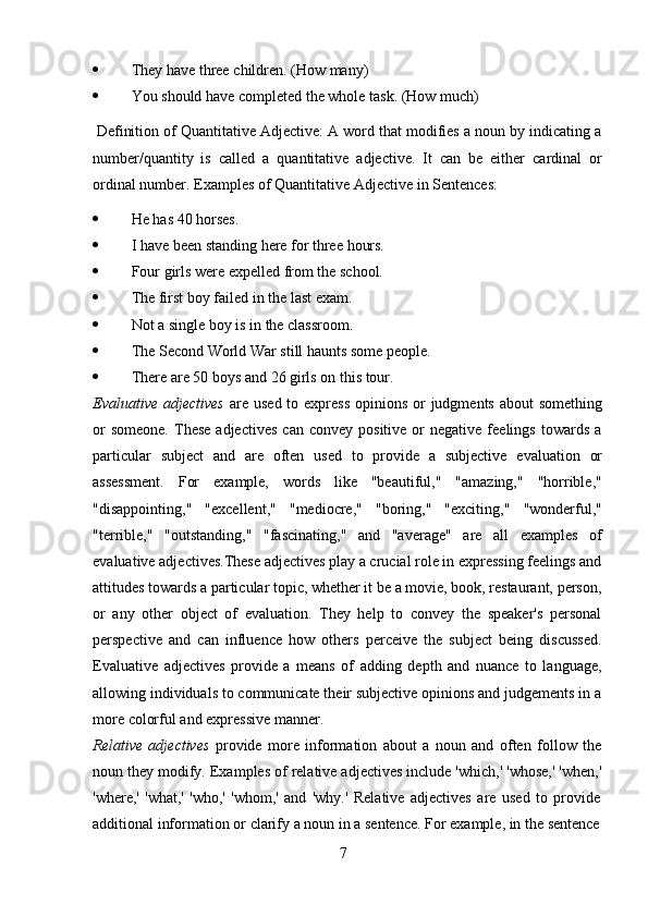 7 They   have   three   children.   (How   many)
 You   should   have   completed   the   whole   task.   (How   much)
Definition of Quantitative Adjective: A word that modifies a noun by indicating a
number/quantity   is   called   a   quantitative   adjective.   It   can   be   either   cardinal   or
ordinal number.   Examples   of   Quantitative   Adjective   in Sentences:
 He   has   40   horses.
 I   have   been   standing   here   for   three   hours.
 Four   girls   were   expelled   from   the   school.
 The   first   boy failed   in   the   last exam.
 Not   a   single   boy   is   in   the   classroom.
 The   Second   World   War   still   haunts   some   people.
 There   are   50   boys   and   26   girls   on   this   tour.
Evaluative   adjectives   are   used   to   express   opinions   or   judgments   about   something
or  someone.  These  adjectives  can   convey  positive  or  negative  feelings   towards   a
particular   subject   and   are   often   used   to   provide   a   subjective   evaluation   or
assessment.   For   example,   words   like   "beautiful,"   "amazing,"   "horrible,"
"disappointing,"   "excellent,"   "mediocre,"   "boring,"   "exciting,"   "wonderful,"
"terrible,"   "outstanding,"   "fascinating,"   and   "average"   are   all   examples   of
evaluative adjectives.These adjectives play a crucial role in expressing feelings and
attitudes towards a particular topic, whether it be a movie, book, restaurant, person,
or   any   other   object   of   evaluation.   They   help   to   convey   the   speaker's   personal
perspective   and   can   influence   how   others   perceive   the   subject   being   discussed.
Evaluative   adjectives   provide   a   means   of   adding   depth   and   nuance   to   language,
allowing individuals to communicate their subjective opinions and judgements in a
more   colorful   and   expressive manner.
Relative   adjectives   provide   more   information   about   a   noun   and   often   follow   the
noun they modify. Examples of relative adjectives include 'which,' 'whose,' 'when,'
'where,'   'what,'   'who,'   'whom,'   and   'why.'   Relative   adjectives   are   used   to   provide
additional   information   or   clarify   a   noun   in   a   sentence. For   example,   in   the sentence 