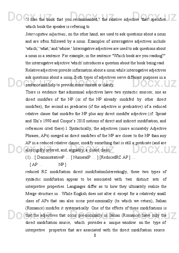 8"I   like   the   book   that   you   recommended,"   the   relative   adjective   'that'   specifies  
which book   the speaker is   referring   to.
Interrogative   adjectives ,   on   the   other   hand,   are   used   to   ask   questions   about   a   noun  
and   are   often   followed   by   a   noun.   Examples   of   interrogative   adjectives   include  
'which,' 'what,' and 'whose.' Interrogative adjectives are used to ask questions about  
a   noun   in   a   sentence.   For   example,   in   the   sentence   "Which   book   are   you   reading?"  
the interrogative adjective 'which' introduces a question about the book being read.  
Relative adjectives provide information about a noun while interrogative adjectives  
ask   questions   about   a   noun.   Both   types   of   adjectives   serve   different   purposes   in   a  
sentence   and   help   to   provide   more context   or clarity.
There   is   evidence   that   adnominal   adjectives   have   two   syntactic   sources;   one   as
direct   modifers   of   the   NP   (or   of   the   NP   already   modifed   by   other   direct
modifers),   the   second   as   predicates   (if   the   adjective   is   predicative)   of   a   reduced
relative   clause   that   modifes   the   NP   plus   any   direct   modifer   adjective   (cf.   Sproat
and Shi’s 1990 and Cinque’s 2010 notions of direct and indirect modifcation, and
references   cited   there).1   Syntactically,   the   adjectives   (more   accurately   Adjective
Phrases,   APs)   merged   as   direct   modifers   of   the   NP   are   closer   to   the   NP   than   any
AP in a reduced relative clause, modify something that is still a predicate (and are
also rigidly   ordered,   and,   arguably,   a   closed   class):
(1)…[ DemonstrativeP … [ NumeralP …   ] [ReducedRC AP ] …
[ AP … NP ]
reduced   RC   modifcation   direct   modifcationInterestingly,   these   two   types   of
syntactic   modifcation   appear   to   be   associated   with   two   distinct   sets   of
interpretive   properties.   Languages   differ   as   to   how   they   ultimately   realize   the
Merge   structure   in   .   While   English   does   not   alter   it   except   for   a   relatively   small
class   of   APs   that   can   also   occur   post-nominally   (to   which   we   return),   Italian
(Romance)   modifes   it   systematically.   One   of   the   effects   of   these   modifcations   is
that   the   adjectives   that   occur   pre-nominally   in   Italian   (Romance)   have   only   the
direct   modifcation   source,     which     provides   a     unique   window     on   the     type   of
interpretive     properties   that   are   associated   with   the   direct   modifcation   source. 