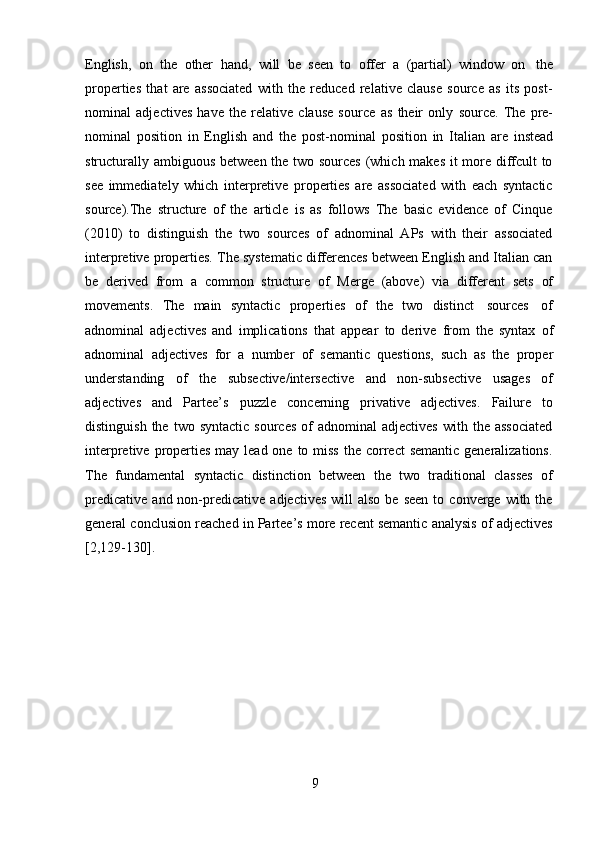 9English,   on   the   other   hand,   will   be   seen   to   offer   a   (partial)   window   on   the
properties   that   are   associated   with   the   reduced   relative   clause   source   as   its   post-
nominal   adjectives   have   the   relative   clause   source   as   their   only   source.   The   pre-
nominal   position   in   English   and   the   post-nominal   position   in   Italian   are   instead
structurally   ambiguous between   the   two sources (which makes it more diffcult to
see   immediately   which   interpretive   properties   are   associated   with   each   syntactic
source).The   structure   of   the   article   is   as   follows   The   basic   evidence   of   Cinque
(2010)   to   distinguish   the   two   sources   of   adnominal   APs   with   their   associated
interpretive properties. The systematic differences between English and Italian can
be   derived   from   a   common   structure   of   Merge   (above)   via   different   sets   of
movements.   The   main   syntactic   properties   of   the   two   distinct   sources   of
adnominal   adjectives   and   implications   that   appear   to   derive   from   the   syntax   of
adnominal   adjectives   for   a   number   of   semantic   questions,   such   as   the   proper
understanding   of   the   subsective/intersective   and   non-subsective   usages   of
adjectives   and   Partee’s   puzzle   concerning   privative   adjectives.   Failure   to
distinguish  the   two  syntactic  sources  of   adnominal   adjectives   with  the  associated
interpretive properties  may lead one to miss  the correct  semantic  generalizations.
The   fundamental   syntactic   distinction   between   the   two   traditional   classes   of
predicative   and  non-predicative   adjectives  will  also   be  seen   to  converge  with  the
general conclusion reached in Partee’s more recent semantic analysis of adjectives
[2,129-130]. 