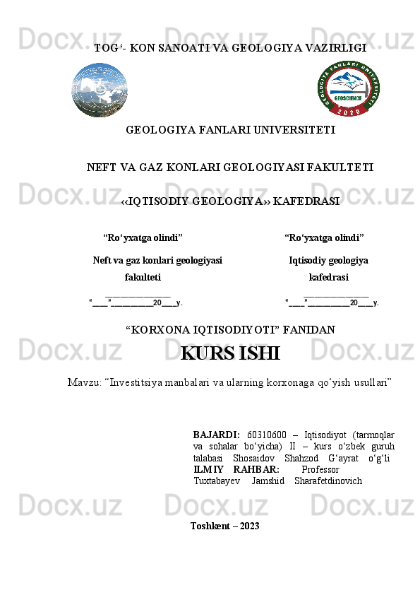 TOG‘- KON SANOATI VA GEOLOGIYA VAZIRLIGI
                                                                                                                    
GEOLOGIYA FANLARI UNIVERSITETI
NEFT VA GAZ KONLARI GEOLOGIYASI FAKULTETI 
‹‹IQTISODIY GEOLOGIYA›› KAFEDRASI
               “Ro‘yxatga olindi”                                         “Ro‘yxatga olindi”
           Neft va gaz konlari geologiyasi                           Iqtisodiy geologiya
     fakulteti                                                             kafedrasi
        _________________                                                                            _________________    
              “____”___________20____y.                                                           “____”___________20____y.   
“KORXONA IQTISODIYOTI” FANIDAN
KURS ISHI     
Mavzu: “Investitsiya manbalari va ularning korxonaga qo‘yish usullari” 
BAJARDI:   60310600   –   Iqtisodiyot   (tarmoqlar
va   sohalar   bo‘yicha)   II   –   kurs   o‘zbek   guruh
talabasi    Shosaidov    Shahzod    G‘ayrat    o‘g‘li
ILMIY    RAHBAR:          Professor 
Tuxtabayev     Jamshid    Sharafetdinovich
Toshkent – 2023 