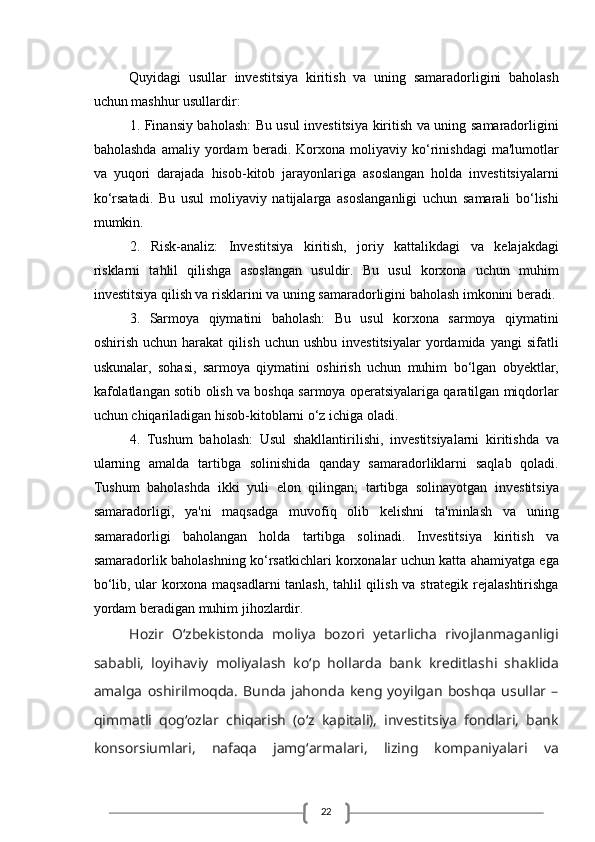 22Quyidagi   usullar   investitsiya   kiritish   va   uning   samaradorligini   baholash
uchun mashhur usullardir:
1. Finansiy baholash: Bu usul investitsiya kiritish va uning samaradorligini
baholashda   amaliy   yordam   beradi.   Korxona   moliyaviy   ko‘rinishdagi   ma'lumotlar
va   yuqori   darajada   hisob-kitob   jarayonlariga   asoslangan   holda   investitsiyalarni
ko‘rsatadi.   Bu   usul   moliyaviy   natijalarga   asoslanganligi   uchun   samarali   bo‘lishi
mumkin.
2.   Risk-analiz:   Investitsiya   kiritish,   joriy   kattalikdagi   va   kelajakdagi
risklarni   tahlil   qilishga   asoslangan   usuldir.   Bu   usul   korxona   uchun   muhim
investitsiya qilish va risklarini va uning samaradorligini baholash imkonini beradi.
3.   Sarmoya   qiymatini   baholash:   Bu   usul   korxona   sarmoya   qiymatini
oshirish   uchun  harakat   qilish   uchun  ushbu   investitsiyalar   yordamida   yangi   sifatli
uskunalar,   sohasi,   sarmoya   qiymatini   oshirish   uchun   muhim   bo‘lgan   obyektlar,
kafolatlangan sotib olish va boshqa sarmoya operatsiyalariga qaratilgan miqdorlar
uchun chiqariladigan hisob-kitoblarni o‘z ichiga oladi.
4.   Tushum   baholash:   Usul   shakllantirilishi,   investitsiyalarni   kiritishda   va
ularning   amalda   tartibga   solinishida   qanday   samaradorliklarni   saqlab   qoladi.
Tushum   baholashda   ikki   yuli   elon   qilingan;   tartibga   solinayotgan   investitsiya
samaradorligi,   ya'ni   maqsadga   muvofiq   olib   kelishni   ta'minlash   va   uning
samaradorligi   baholangan   holda   tartibga   solinadi.   Investitsiya   kiritish   va
samaradorlik baholashning ko‘rsatkichlari korxonalar uchun katta ahamiyatga ega
bo‘lib, ular korxona maqsadlarni tanlash, tahlil qilish va strategik rejalashtirishga
yordam beradigan muhim jihozlardir.
Hоzir   O‘zbеkistоndа   mоliya   bоzоri   yеtаrlichа   rivоjlаnmаgаnligi
sаbаbli,   lоyihаviy   mоliyalаsh   ko‘p   hоllаrdа   bаnk   krеditlаshi   shаklidа
аmаlgа   оshirilmоqdа.   Bundа   jаhоndа   kеng   yoyilgаn   bоshqа   usullаr   –
qimmаtli   qоg‘оzlаr   chiqаrish   (o‘z   kаpitаli),   investitsiya   fоndlаri,   bаnk
kоnsоrsiumlаri,   nаfаqа   jаmg‘аrmаlаri,   lizing   kоmpаniyalаri   vа 