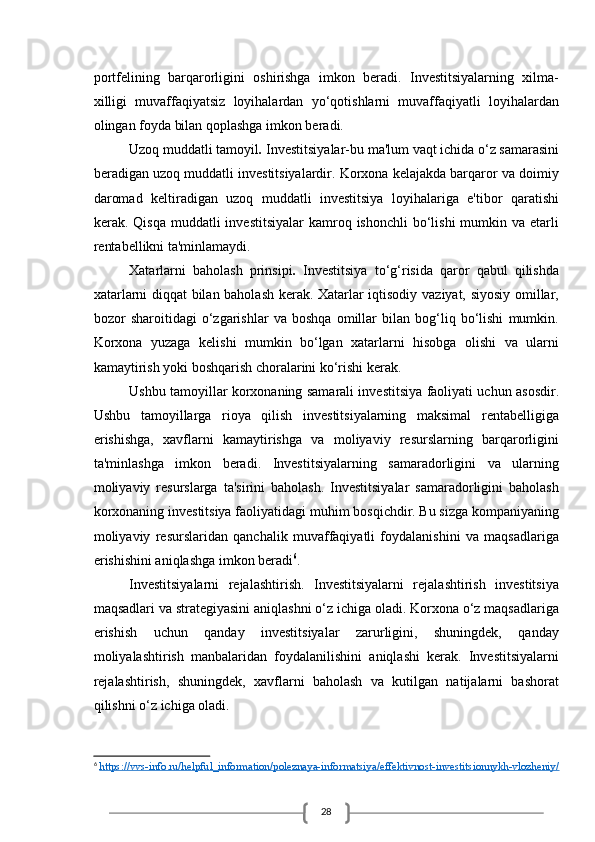 28portfelining   barqarorligini   oshirishga   imkon   beradi.   Investitsiyalarning   xilma-
xilligi   muvaffaqiyatsiz   loyihalardan   yo‘qotishlarni   muvaffaqiyatli   loyihalardan
olingan foyda bilan qoplashga imkon beradi.
Uzoq muddatli tamoyil .  Investitsiyalar-bu ma'lum vaqt ichida o‘z samarasini
beradigan uzoq muddatli investitsiyalardir. Korxona kelajakda barqaror va doimiy
daromad   keltiradigan   uzoq   muddatli   investitsiya   loyihalariga   e'tibor   qaratishi
kerak. Qisqa  muddatli   investitsiyalar   kamroq  ishonchli   bo‘lishi  mumkin va  etarli
rentabellikni ta'minlamaydi.
Xatarlarni   baholash   prinsipi .   Investitsiya   to‘g‘risida   qaror   qabul   qilishda
xatarlarni diqqat bilan baholash kerak. Xatarlar iqtisodiy vaziyat, siyosiy omillar,
bozor   sharoitidagi   o‘zgarishlar   va   boshqa   omillar   bilan   bog‘liq   bo‘lishi   mumkin.
Korxona   yuzaga   kelishi   mumkin   bo‘lgan   xatarlarni   hisobga   olishi   va   ularni
kamaytirish yoki boshqarish choralarini ko‘rishi kerak.
Ushbu tamoyillar korxonaning samarali investitsiya faoliyati uchun asosdir.
Ushbu   tamoyillarga   rioya   qilish   investitsiyalarning   maksimal   rentabelligiga
erishishga,   xavflarni   kamaytirishga   va   moliyaviy   resurslarning   barqarorligini
ta'minlashga   imkon   beradi.   Investitsiyalarning   samaradorligini   va   ularning
moliyaviy   resurslarga   ta'sirini   baholash.   Investitsiyalar   samaradorligini   baholash
korxonaning investitsiya faoliyatidagi muhim bosqichdir. Bu sizga kompaniyaning
moliyaviy   resurslaridan   qanchalik   muvaffaqiyatli   foydalanishini   va   maqsadlariga
erishishini aniqlashga imkon beradi 6
.
Investitsiyalarni   rejalashtirish.   Investitsiyalarni   rejalashtirish   investitsiya
maqsadlari va strategiyasini aniqlashni o‘z ichiga oladi. Korxona o‘z maqsadlariga
erishish   uchun   qanday   investitsiyalar   zarurligini,   shuningdek,   qanday
moliyalashtirish   manbalaridan   foydalanilishini   aniqlashi   kerak.   Investitsiyalarni
rejalashtirish,   shuningdek,   xavflarni   baholash   va   kutilgan   natijalarni   bashorat
qilishni o‘z ichiga oladi.
6
  https://vvs-info.ru/helpful_information/poleznaya-informatsiya/effektivnost-investitsionnykh-vlozheniy/ 