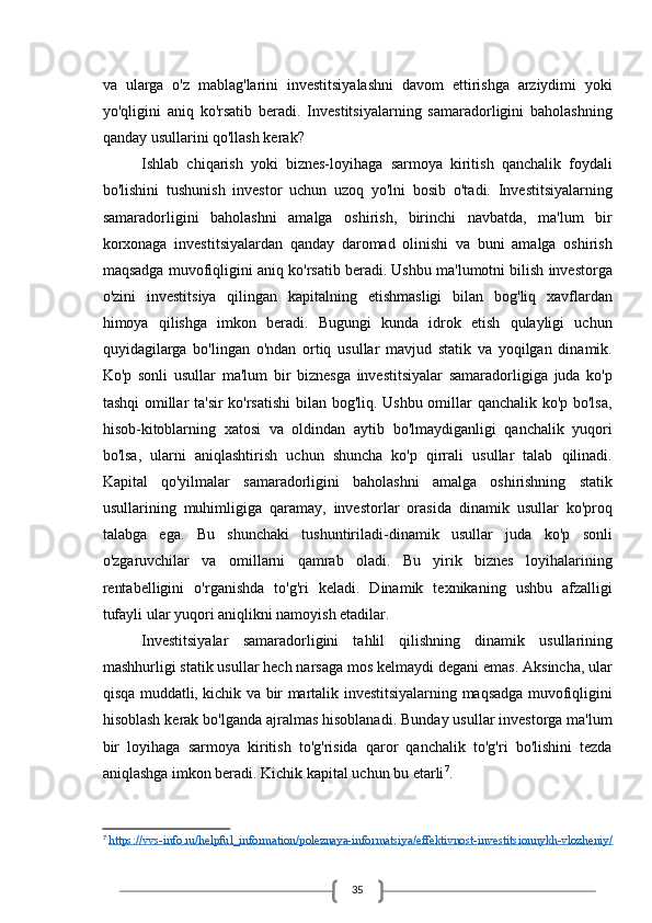 35va   ularga   o'z   mablag'larini   investitsiyalashni   davom   ettirishga   arziydimi   yoki
yo'qligini   aniq   ko'rsatib   beradi.   Investitsiyalarning   samaradorligini   baholashning
qanday usullarini qo'llash kerak? 
Ishlab   chiqarish   yoki   biznes-loyihaga   sarmoya   kiritish   qanchalik   foydali
bo'lishini   tushunish   investor   uchun   uzoq   yo'lni   bosib   o'tadi.   Investitsiyalarning
samaradorligini   baholashni   amalga   oshirish,   birinchi   navbatda,   ma'lum   bir
korxonaga   investitsiyalardan   qanday   daromad   olinishi   va   buni   amalga   oshirish
maqsadga muvofiqligini aniq ko'rsatib beradi. Ushbu ma'lumotni bilish investorga
o'zini   investitsiya   qilingan   kapitalning   etishmasligi   bilan   bog'liq   xavflardan
himoya   qilishga   imkon   beradi.   Bugungi   kunda   idrok   etish   qulayligi   uchun
quyidagilarga   bo'lingan   o'ndan   ortiq   usullar   mavjud   statik   va   yoqilgan   dinamik.
Ko'p   sonli   usullar   ma'lum   bir   biznesga   investitsiyalar   samaradorligiga   juda   ko'p
tashqi omillar ta'sir ko'rsatishi  bilan bog'liq. Ushbu omillar qanchalik ko'p bo'lsa,
hisob-kitoblarning   xatosi   va   oldindan   aytib   bo'lmaydiganligi   qanchalik   yuqori
bo'lsa,   ularni   aniqlashtirish   uchun   shuncha   ko'p   qirrali   usullar   talab   qilinadi.
Kapital   qo'yilmalar   samaradorligini   baholashni   amalga   oshirishning   statik
usullarining   muhimligiga   qaramay,   investorlar   orasida   dinamik   usullar   ko'proq
talabga   ega.   Bu   shunchaki   tushuntiriladi-dinamik   usullar   juda   ko'p   sonli
o'zgaruvchilar   va   omillarni   qamrab   oladi.   Bu   yirik   biznes   loyihalarining
rentabelligini   o'rganishda   to'g'ri   keladi.   Dinamik   texnikaning   ushbu   afzalligi
tufayli ular yuqori aniqlikni namoyish etadilar.
Investitsiyalar   samaradorligini   tahlil   qilishning   dinamik   usullarining
mashhurligi statik usullar hech narsaga mos kelmaydi degani emas. Aksincha, ular
qisqa muddatli, kichik va bir martalik investitsiyalarning maqsadga muvofiqligini
hisoblash kerak bo'lganda ajralmas hisoblanadi. Bunday usullar investorga ma'lum
bir   loyihaga   sarmoya   kiritish   to'g'risida   qaror   qanchalik   to'g'ri   bo'lishini   tezda
aniqlashga imkon beradi. Kichik kapital uchun bu etarli 7
.
7
  https://vvs-info.ru/helpful_information/poleznaya-informatsiya/effektivnost-investitsionnykh-vlozheniy/ 