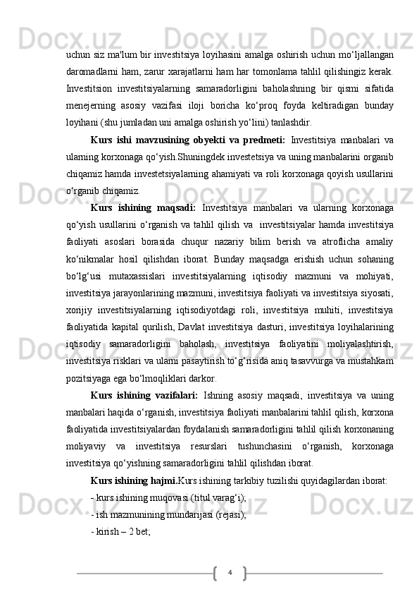 4uchun siz ma'lum bir  investitsiya  loyihasini  amalga oshirish uchun mo‘ljallangan
daromadlarni  ham, zarur xarajatlarni  ham  har  tomonlama tahlil qilishingiz kerak.
Investitsion   investitsiyalarning   samaradorligini   baholashning   bir   qismi   sifatida
menejerning   asosiy   vazifasi   iloji   boricha   ko‘proq   foyda   keltiradigan   bunday
loyihani (shu jumladan uni amalga oshirish yo‘lini) tanlashdir. 
Kurs   ishi   mavzusining   obyekti   va   predmeti:   Investitsiya   manbalari   va
ularning korxonaga qo‘yish.Shuningdek investetsiya va uning manbalarini organib
chiqamiz hamda investetsiyalarning ahamiyati va roli korxonaga qoyish usullarini
o‘rganib chiqamiz. 
Kurs   ishining   maqsadi:   Investitsiya   manbalari   va   ularning   korxonaga
qo‘yish   usullarini   o‘rganish   va   tahlil   qilish   va     investitsiyalar   hamda   investitsiya
faoliyati   asoslari   borasida   chuqur   nazariy   bilim   berish   va   atroflicha   amaliy
ko‘nikmalar   hosil   qilishdan   iborat.   Bunday   maqsadga   erishish   uchun   sohaning
bo‘lg‘usi   mutaxassislari   investitsiyalarning   iqtisodiy   mazmuni   va   mohiyati,
investitsiya jarayonlarining mazmuni, investitsiya faoliyati va investitsiya siyosati,
xorijiy   investitsiyalarning   iqtisodiyotdagi   roli,   investitsiya   muhiti,   investitsiya
faoliyatida   kapital   qurilish,   Davlat   investitsiya   dasturi,   investitsiya   loyihalarining
iqtisodiy   samaradorligini   baholash,   investitsiya   faoliyatini   moliyalashtirish,
investitsiya risklari va ularni pasaytirish to‘g‘risida aniq tasavvurga va mustahkam
pozitsiyaga ega bo‘lmoqliklari darkor.
Kurs   ishining   vazifalari:   Ishning   asosiy   maqsadi,   investitsiya   va   uning
manbalari haqida o‘rganish, investitsiya faoliyati manbalarini tahlil qilish,   korxona
faoliyatida investitsiyalardan foydalanish samaradorligini tahlil qilish   korxonaning
moliyaviy   va   investitsiya   resurslari   tushunchasini   o‘rganish,   korxonaga
investitsiya qo‘yishning samaradorligini tahlil qilishdan iborat.  
Kurs ishining hajmi. Kurs ishining tarkibiy tuzilishi quyidagilardan iborat:
-  kurs ishining muqovasi (titul varag‘i);
          - ish mazmunining mundarijasi (rejasi); 
          - kirish – 2 bet; 