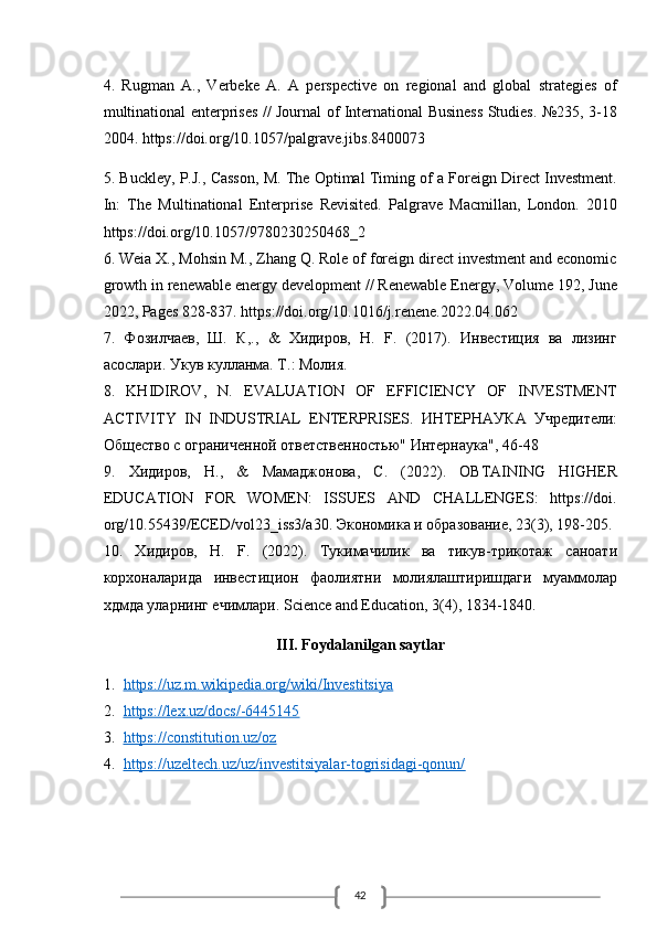 424.   Rugman   A.,   Verbeke   A.   A   perspective   on   regional   and   global   strategies   of
multinational enterprises // Journal of International Business Studies. №235, 3-18
2004. https://doi.org/10.1057/palgrave.jibs.8400073
5. Buckley, P.J., Casson, M. The Optimal Timing of a Foreign Direct Investment.
In:   The   Multinational   Enterprise   Revisited.   Palgrave   Macmillan,   London.   2010
https://doi.org/10.1057/9780230250468_2
6. Weia X., Mohsin M., Zhang Q. Role of foreign direct investment and economic
growth in renewable energy development // Renewable Energy, Volume 192, June
2022, Pages 828-837. https://doi.org/10.1016/j.renene.2022.04.062
7.   Фозилчаев,   Ш.   К,.,   &   Хидиров,   Н.   F.   (2017).   Инвестиция   ва   лизинг
асослари. Укув кулланма. Т .:  Молия .
8.   KHIDIROV,   N.   EVALUATION   OF   EFFICIENCY   OF   INVESTMENT
ACTIVITY   IN   INDUSTRIAL   ENTERPRISES.   ИНТЕРНАУКА   Учредители:
Общество с ограниченной ответственностью" Интернаука", 46-48
9.   Хидиров ,   Н .,   &   Мамаджонова ,   С .   (2022).   OBTAINING   HIGHER
EDUCATION   FOR   WOMEN:   ISSUES   AND   CHALLENGES:   https://doi.
org/10.55439/ECED/vol23_iss3/a30.  Экономика и образование, 23(3), 198-205.
10.   Хидиров,   Н.   F.   (2022).   Тукимачилик   ва   тикув-трикотаж   саноати
корхоналарида   инвестицион   фаолиятни   молиялаштиришдаги   муаммолар
хдмда уларнинг ечимлари.  Science and Education, 3(4), 1834-1840.
III. Foydalanilgan saytlar
1. https://uz.m.wikipedia.org/wiki/Investitsiya   
2. https://lex.uz/docs/-6445145   
3. https://constitution.uz/oz   
4. https://uzeltech.uz/uz/investitsiyalar-togrisidagi-qonun/      