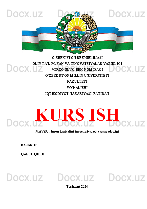 O‘ZBEKISTON RESPUBLIKASI 
OLIY TA’LIM, FAN VA INNOVATSIYALAR VAZIRLIGI
MIRZO ULUG‘BEK NOMIDAGI 
O‘ZBEKISTON MILLIY UNIVERSITETI
FAKULTETI
YO‘NALISHI
IQTISODIYOT NAZARIYASI  FANIDAN
KURS ISH
MAVZU:  Inson kapitalini investitsiyalash samaradorligi
BAJARDI: ________________________
QABUL QILDI: ________________________
Toshkent 2024 