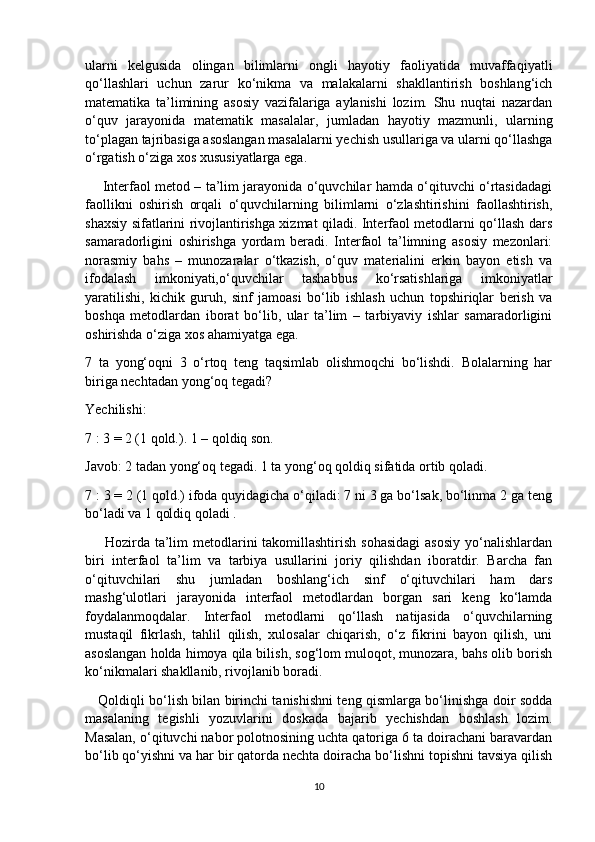 ularni   kelgusida   olingan   bilimlarni   ongli   hayotiy   faoliyatida   muvaffaqiyatli
qo‘llashlari   uchun   zarur   ko‘nikma   va   malakalarni   shakllantirish   boshlang‘ich
matematika   ta’limining   asosiy   vazifalariga   aylanishi   lozim.   Shu   nuqtai   nazardan
o‘quv   jarayonida   matematik   masalalar,   jumladan   hayotiy   mazmunli,   ularning
to‘plagan tajribasiga asoslangan masalalarni yechish usullariga va ularni qo‘llashga
o‘rgatish o‘ziga xos xususiyatlarga ega. 
       Interfaol metod – ta’lim jarayonida o‘quvchilar hamda o‘qituvchi o‘rtasidadagi
faollikni   oshirish   orqali   o‘quvchilarning   bilimlarni   o‘zlashtirishini   faollashtirish,
shaxsiy sifatlarini rivojlantirishga xizmat qiladi. Interfaol metodlarni qo‘llash dars
samaradorligini   oshirishga   yordam   beradi.   Interfaol   ta’limning   asosiy   mezonlari:
norasmiy   bahs   –   munozaralar   o‘tkazish,   o‘quv   materialini   erkin   bayon   etish   va
ifodalash   imkoniyati,o‘quvchilar   tashabbus   ko‘rsatishlariga   imkoniyatlar
yaratilishi,   kichik   guruh,   sinf   jamoasi   bo‘lib   ishlash   uchun   topshiriqlar   berish   va
boshqa   metodlardan   iborat   bo‘lib,   ular   ta’lim   –   tarbiyaviy   ishlar   samaradorligini
oshirishda o‘ziga xos ahamiyatga ega.
7   ta   yong‘oqni   3   o‘rtoq   teng   taqsimlab   olishmoqchi   bo‘lishdi.   Bolalarning   har
biriga nechtadan yong‘oq tegadi?
Yechilishi:
7 : 3 = 2 (1 qold.). 1 – qoldiq son.
Javob: 2 tadan yong‘oq tegadi. 1 ta yong‘oq qoldiq sifatida ortib qoladi.
7 : 3 = 2 (1 qold.) ifoda quyidagicha o‘qiladi: 7 ni 3 ga bo‘lsak, bo‘linma 2 ga teng
bo‘ladi va 1 qoldiq qoladi .
       Hozirda ta’lim  metodlarini  takomillashtirish  sohasidagi  asosiy  yo‘nalishlardan
biri   interfaol   ta’lim   va   tarbiya   usullarini   joriy   qilishdan   iboratdir.   Barcha   fan
o‘qituvchilari   shu   jumladan   boshlang‘ich   sinf   o‘qituvchilari   ham   dars
mashg‘ulotlari   jarayonida   interfaol   metodlardan   borgan   sari   keng   ko‘lamda
foydalanmoqdalar.   Interfaol   metodlarni   qo‘llash   natijasida   o‘quvchilarning
mustaqil   fikrlash,   tahlil   qilish,   xulosalar   chiqarish,   o‘z   fikrini   bayon   qilish,   uni
asoslangan holda himoya qila bilish, sog‘lom muloqot, munozara, bahs olib borish
ko‘nikmalari shakllanib, rivojlanib boradi.
     Qoldiqli bo‘lish bilan birinchi tanishishni teng qismlarga bo‘linishga doir sodda
masalaning   tegishli   yozuvlarini   doskada   bajarib   yechishdan   boshlash   lozim.
Masalan, o‘qituvchi nabor polotnosining uchta qatoriga 6 ta doirachani baravardan
bo‘lib qo‘yishni va har bir qatorda nechta doiracha bo‘lishni topishni tavsiya qilish
10 