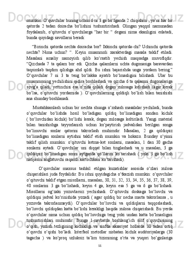 mumkin. O‘quvchilar buning uchun 6 ni 3 ga bo‘lganda 2 chiqishini , ya’ni har bir
qatorda   2   tadan   doiracha   bo‘lishini   tushuntirishadi.   Olingan   yaqqol   namunadan
foydalanib,   o‘qituvchi   o‘quvchilarga   “har   bir   “   degani   nima   ekanligini   eslatadi,
bunda quyidagi savollarni beradi:
       “Birinchi qatorda nechta doiracha bor? Ikkinchi qatorda-chi? Uchinchi qatorda
nechta?   Nima   uchun?   “.   Keyin   muammoli   xarakterdagi   masala   taklif   etiladi.
Masalani   amaliy   namoyish   qilib   ko‘rsatib   yechish   maqsadga   muvofiqdir.
“Qizchada   7   ta   qalam   bor   edi.   Qizcha   qalamlarni   uchta   dugonasiga   baravardan
taqsimlab   taqdim   qilishga   ahd   qildi.   Bu   ishni   bajarishda   unga   yordam   bering.”
O‘quvchilar   7   ni   3   ta   teng   bo‘lakka   ajratib   bo‘lmasligini   bilishadi.   Ular   bu
muammoning yechilishini qidira boshlashadi va qizcha 6 ta qalamni dugonalariga
sovg‘a   qiladi,   yettinchisi   esa   o‘zida   qoladi   degan   xulosaga   kelishadi   (agar   kerak
bo‘lsa,   o‘qituvchi   yordamida   ).   O‘quvchilarning   qoldiqli   bo‘lish   bilan   tanishishi
ana shunday boshlanadi.
        Mustahkamlash   uchun   bir   nechta   shunga   o‘xshash   masalalar   yechiladi,   bunda
o‘quvchilar   bo‘lishda   hosil   bo‘ladigan   qoldiq   bo‘linadigan   sondan   kichik
(   bo‘luvchidan   kichik)   bo‘lishi   kerak,   degan   xulosaga   keltiriladi.   Yangi   material
bilan   tanishishga   tayyorlanish   uchun   ko‘paytirish   jadvalidan   berilgan   songa
bo‘linuvchi   sonlar   qatorini   takrorlash   muhimdir.   Masalan,   2   ga   qoldiqsiz
bo‘linadigan   sonlarni   aytishni   taklif   etish   mumkin   va   hokazo.   Bunday   o‘yinni
taklif   qilish   mumkin:   o‘qituvchi   ketma-ket   sonlarni,   masalan,   1   dan   30   gacha
sonlarni   aytadi.   O‘quvchilar   uni   diqqat   bilan   tinglashadi   va   u   masalan,   3   ga
qoldiqsiz   bo‘linadigan   sonni   aytganda   qo‘llarini   ko‘tarishadi   (   yoki   3   ga   bo‘lish
natijasini anglatuvchi raqamli kartochkani ko‘tarishadi).
        O‘quvchilar   maxsus   tashkil   etilgan   kuzatishlar   asosida   o‘zlari   xulosa
chiqarishlari juda foydalidir. Bu ishni quyidagicha o‘tkazish mumkin: o‘quvchilar
o‘qituvchi taklif etgan misollarni, masalan, 30, 31, 32, 33, 34, 35, 36, 37, 38, 39,
40   sonlarini   3   ga   bo‘lishadi,   keyin   4   ga,   keyin   esa   5   ga   va   6   ga   bo‘lishadi.
Misollarni   og‘zaki   yozuvlarsiz   yechishadi.   O‘qituvchi   doskaga   bo‘luvchi   va
qoldiqni   jadval   ko‘rinishida   yozadi   (   agar   qoldiq   bir   necha   marta   takrorlansa   ,   u
yozuvda   takrorlanmaydi).   O‘quvchilar   bo‘luvchi   va   qoldiqlarni   taqqoslashadi,
bo‘luvchi  qoldiqdan  katta   bo‘lishi  kerakligi  haqida  xulosa   chiqarishadi.  Bu   yerda
o‘quvchilar   nima   uchun   qoldiq   bo‘luvchiga   teng   yoki   undan   katta   bo‘lmasligini
tushuntirishlari   muhimdir.   Bunga   1-navbatda   boshlang‘ich   sinf   o‘quvchisining
o‘qish,   yozish   tezligining   kichikligi   va   sinfda   aksariyat   hollarda   30   tadan   ortiq
o‘quvchi   o‘qishi   bo‘ladi.   Interfaol   metodlar   nisbatan   kichik   auditoriyalarga   (30
tagacha   )   va   ko‘proq   uzluksiz   ta’lim   tizimining   o‘rta   va   yuqori   bo‘ginlariga
11 